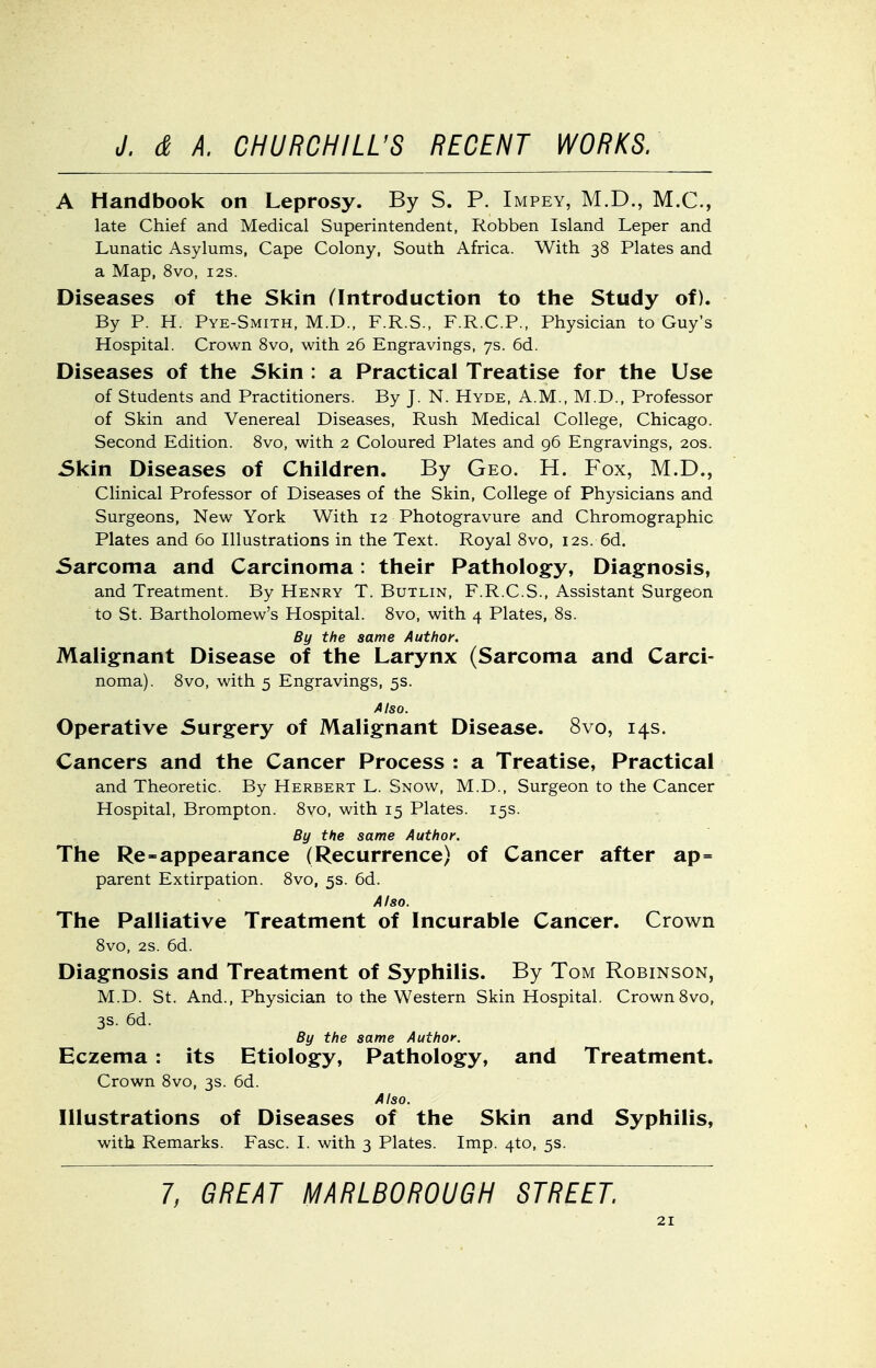 A Handbook on Leprosy. By S. P. Impey, M.D., M.C., late Chief and Medical Superintendent, Robben Island Leper and Lunatic Asylums, Cape Colony, South Africa. With 38 Plates and a Map, 8vo, 12s. Diseases of the Skin (introduction to tlie Study of). By P. H. Pye-Smith, M.D., F.R.S., F.R.C.P., Physician to Guy's Hospital. Crown 8vo, with 26 Engravings, 7s. 6d. Diseases of the Skin : a Practical Treatise for the Use of Students and Practitioners. By J. N. Hyde, A.M., M.D., Professor of Skin and Venereal Diseases, Rush Medical College, Chicago. Second Edition. 8vo, with 2 Coloured Plates and 96 Engravings, 20s. Skin Diseases of Children. By Geo. H. Fox, M.D., Clinical Professor of Diseases of the Skin, College of Physicians and Surgeons, New York With 12 Photogravure and Chromographic Plates and 60 Illustrations in the Text. Royal 8vo, 12s. 6d. Sarcoma and Carcinoma: their Patholog-y, Diagnosis, and Treatment. By Henry T. Butlin, F.R.C.S., Assistant Surgeon to St. Bartholomew's Hospital. 8vo, with 4 Plates, 8s. By the same Author. Maligfnant Disease of the Larynx (Sarcoma and Carci- noma). 8vo, with 5 Engravings, 5s. Also. Operative Surgery of Malignant Disease. 8vo, 14s. Cancers and the Cancer Process : a Treatise, Practical and Theoretic. By Herbert L. Snow, M.D., Surgeon to the Cancer Hospital, Brompton. 8vo, with 15 Plates. 15s. By the same Author. The Re-appearance (Recurrence) of Cancer after ap= parent Extirpation. 8vo, 5s. 6d. Also. The Palliative Treatment of Incurable Cancer. Crown 8vo, 2S. 6d. Diagnosis and Treatment of Syphilis. By Tom Robinson, M.D. St. And., Physician to the Western Skin Hospital. Crown 8vo, 3S. 6d. By the same Author. Eczema : its Etiology, Pathology, and Treatment. Crown 8vo, 3s. 6d. Also. Illustrations of Diseases of the Skin and Syphilis, with Remarks. Fasc. I. with 3 Plates. Imp. 4to, 5s. 7, GREAT MARLBOROUGH STREET.