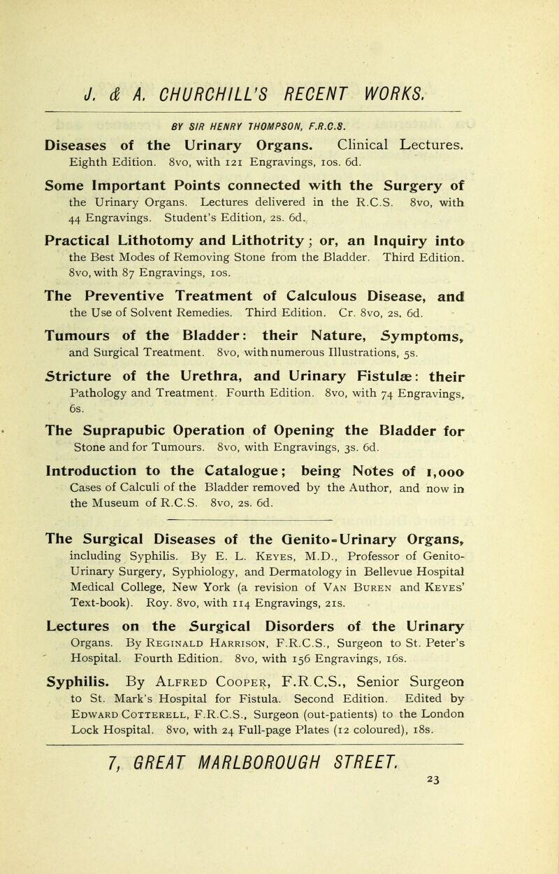 BY S/R HENRY THOMPSON. F.R.C.S. Diseases of the Urinary Org^ans. Clinical Lectures. Eighth Edition. 8vo, with 121 Engravings, los. 6d. Some Important Points connected with the Surgery of the Urinary Organs. Lectures delivered in the R.C.S. 8vo, with 44 Engravings. Student's Edition, 2s. 6d. Practical Lithotomy and Lithotrity; or, an Inquiry into the Best Modes of Removing Stone from the Bladder. Third Edition. 8vo,with 87 Engravings, los. The Preventive Treatment of Calculous Disease, and the Use of Solvent Remedies. Third Edition. Cr. 8vo, 2s. 6d. Tumours of the Bladder: their Nature, Symptoms^ and Surgical Treatment. 8vo, with numerous Illustrations, 5s. Stricture of the Urethra, and Urinary Fistulae: their Pathology and Treatment. Fourth Edition. 8vo, with 74 Engravings, 6s. The Suprapubic Operation of Opening^ the Bladder for Stone and for Tumours. 8vo, with Engravings, 3s. 6d. Introduction to the Catalogue; being Notes of 1,000 Cases of Calculi of the Bladder removed by the Author, and now in the Museum of R.C.S. 8vo, 2s. 6d. The Surgical Diseases of the Qenito=Urinary Organs, including Syphilis. By E. L. Keyes, M.D., Professor of Genito- urinary Surgery, Syphiology, and Dermatology in Bellevue Hospital Medical College, New York (a revision of Van Buren and Keyes' Text-book). Roy. 8vo, with 114 Engravings, 21s. Lectures on the Surgical Disorders of the Urinary Organs. By Reginald Harrison, F.R.C.S., Surgeon to St. Peter's Hospital. Fourth Edition. 8vo, with 156 Engravings, i6s. Syphilis. By Alfred Cooper, F.R.C.S., Senior Surgeon to St. Mark's Hospital for Fistula. Second Edition. Edited by Edward Cotterell, F.R.C.S., Surgeon (out-patients) to the London Lock Hospital. 8vo, with 24 Full-page Plates (12 coloured), i8s. 7, GREAT MARLBOROUGH STREET.