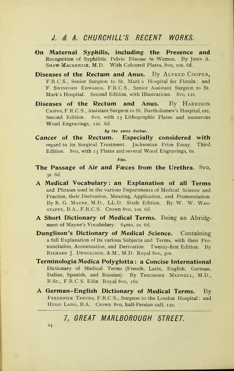 On Maternal Syphilis, including the Presence and Recognition of Syphilitic Pelvic Disease in Women, By John A. Shaw-Mackenzie, M.D. With Coloured Plates, 8vo, los. 6d. Diseases of the Rectum and Anus. By Alfred Cooper, F.R.C.S., Senior Surgeon to St. Mark's Hospital for Fistula ; and F. SwiNFORD Edwards, F.R.C.S., Senior Assistant Surgeon to St. Mark's Hospital. Second Edition, with Illustrations. 8vo, 12s. Diseases of the Rectum and Anus. By Harrison Cripps, F.R.C.S., Assistant Surgeon to St. Bartholomew's Hospital, etc. Second Edition. 8vo, with 13 Lithographic Plates and numerous Wood Engravings, 12s. 6d. By the same Author. Cancer of the Rectum. Especially considered with regard to its Surgical Treatment. Jacksonian Prize Essay. Third Edition. 8vo, with 13 Plates and several Wood Engravings, 6s. Also. The Passage of Air and Fasces from the Urethra. 8vo, 3s. 6d. A Medical Vocabulary: an Explanation of all Terms and Phrases used in the various Departments of Medical Science and Practice, their Derivation, Meaning, Application, and Pronunciation. By R. G. Mayne, M.D., LL.D. Sixth Edition. By W. W. Wag- STAFFE, B.A., F.R.C.S. Crown 8vo, los. 66. A Short Dictionary of Medical Terms. Being an Abridg- ment of Mayne's Vocabulary. 64mo, 2s. 6d. Dunglison's Dictionary of Medical Science. Containing a full Explanation of its various Subjects and Terms, with their Pro- nunciation, Accentuation, and Derivation. Twenty-first Edition. By Richard J. Dunglison, A.M., M.D. Royal 8vo, 30s. Terminologia Medica Polyglotta: a Concise International Dictionary of Medical Terms (French, Latin, EngHsh, German, Italian, Spanish, and Russian). By Theodore Maxwell, M.D., B.Sc, F.R.C.S. Edin. Royal 8vo, i6s. A German = English Dictionary of Medical Terms. By Frederick Treves, F.R.C.S., Surgeon to the London Hospital; and Hugo Lang, B.A. Crown 8vo, half-Persian calf, 12s. 7, GREAT MARLBOROUGH STREET