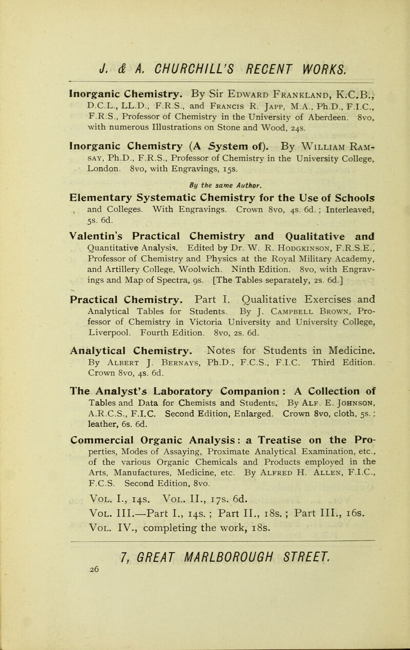 Inorganic Chemistry. By Sir Edward Frankland, K.C.B., D.C.L., LL.D., F.R.S., and Francis R. Japp, M.A., Ph.D., F.I.C., F.R.S., Professor of Chemistry in the University of Aberdeen. 8vo, with numerous Illustrations on Stone and Wood, 24s. Inorganic Chemistry (A System of). By William Ram- say, Ph.D., F.R.S., Professor of Chemistry in the University College, ■ London. 8vo, with Engravings, 15s. By the same Author. Elementary Systematic Chemistry for the Use of Schools and Colleges. With Engravings. Crown 8vo, 4s. 6d. ; Interleaved, 5s. 6d. Valentin's Practical Chemistry and Qualitative and Quantitative Analysis. Edited by Dr. W. R. Hodgkinson, F.R.S.E., Professor of Chemistry and Physics at the Royal Military Academy, and Artillery College, Woolwich. Ninth Edition. 8vo, with Engrav- ings and Map of Spectra, gs. [The Tables separately, 2s. 6d.] Practical Chemistry. Part I. Qualitative Exercises and Analytical Tables for Students. By J. Campbell Brown, Pro- fessor of Chemistry in Victoria University and University College, Liverpool. Fourth Edition. 8vo, 2S. 6d. Analytical Chemistry. Notes for Students in Medicine. By Albert J. Bernays, Ph.D., F.C.S., F.I.C. Third Edition. Crown 8vo, 4s. 6d. The Analyst's Laboratory Companion : A Collection of Tables and Data for Chemists and Students. By Alf. E. Johnson, A.R.C.S., F.I.C. Second Edition, Enlarged. Crown 8vo, cloth, 5s.; leather, 6s. 6d. Commercial Organic Analysis: a Treatise on the Pro- perties, Modes of Assaying, Proximate Analytical Examination, etc., of the various Organic Chemicals and Products employed in the Arts, Manufactures, Medicine, etc. By Alfred H. Allen, F.I.C, F.C.S. Second Edition, 8vo. Vol. I., 14s. Vol. II., 17s. 6d. Vol. III.—Part I., 14s. ; Part II., i8s. ; Part III., i6s. Vol. IV., completing the work, i8s. 7, GREAT MARLBOROUGH STREET