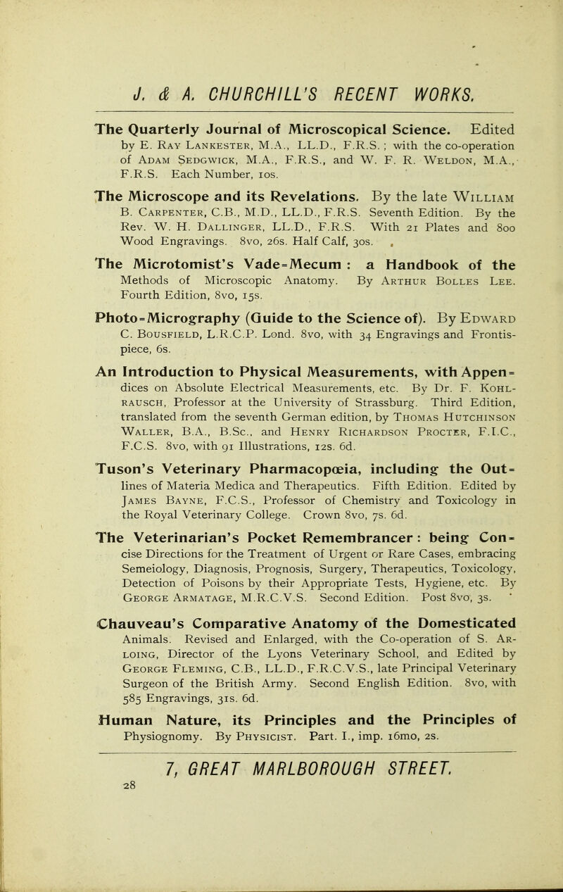 The Quarterly Journal of Microscopical Science. Edited by E. Ray Lankester, M.A., LL.D., F.R.S. ; with the co-operation of Adam Sedgwick, M.A., F.R.S., and W. F. R. Weldon, M.A.,- F.R.S. Each Number, los. The Microscope and its Revelations. By the late William B. Carpenter, C.B., M.D., LL.D., F.R.S. Seventh Edition. By the Rev. W. H. Dallinger, LL.D., F.R.S. With 21 Plates and 800 Wood Engravings. 8vo, 26s. Half Calf, 30s. The Microtomist's Vade=Mecum : a Handbook of the Methods of Microscopic Anatomy. By Arthur Bolles Lee. Fourth Edition, 8vo, 15s. Photo = Micrography (Guide to the Science of). By Edward C. BousFiELD, L.R.C.P. Lond. 8vo, with 34 Engravings and Frontis- piece, 6s. An Introduction to Physical Measurements, with Appen = dices on Absolute Electrical Measurements, etc. By Dr. F. Kohl- rausch, Professor at the University of Strassburg. Third Edition, translated from the seventh German edition, by Thomas Hutchinson Waller, B.A., B.Sc. and Henry Richardson Procter, F.LC, F.C.S. 8vo, with gi Illustrations, 12s. 6d. Tuson*s Veterinary Pharmacopoeia, including the Out= lines of Materia Medica and Therapeutics. Fifth Edition. Edited by James Bayne, F.C.S., Professor of Chemistry and Toxicology in the Royal Veterinary College. Crown 8vo, 7s. 6d. The Veterinarian's Pocket Remembrancer : being Con- cise Directions for the Treatment of Urgent or Rare Cases, embracing Semeiology, Diagnosis, Prognosis, Surgery, Therapeutics, Toxicology, Detection of Poisons by their Appropriate Tests, Hygiene, etc. By George Armatage, M.R.C.V.S. Second Edition. Post 8vo, 3s. Chauveau's Comparative Anatomy of the Domesticated Animals. Revised and Enlarged, with the Co-operation of S. Ar- loing, Director of the Lyons Veterinary School, and Edited by George Fleming, C.B., LL.D., F.R.C.V.S., late Principal Veterinary Surgeon of the British Army. Second English Edition. 8vo, with 585 Engravings, 31s. 6d. Human Nature, its Principles and the Principles of Physiognomy. By Physicist. Part. I., imp. i6mo, 2s. 7, GREAT MARLBOROUGH STREET.