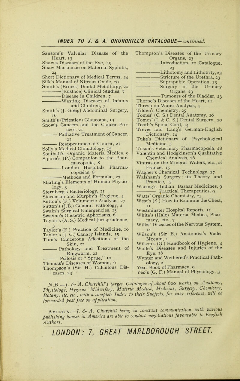 Sansom's Valvular Disease of the Heart, 13 Shaw's Diseases of the Eye, 19 Shaw-Mackenzie on Maternal Syphilis, 24 Short Dictionary of Medical Terms, 24 Silk's Manual of Nitrous Oxide, 20 Smith's (Ernest) Dental Metallurgy, 20 (Eustace) Clinical Studies, 7 ■ Disease in Children, 7 -Wasting Diseases of Infants and Children, 7 Smith's (J. Greig) Abdominal Surgery, 16 Smith's (Priestley) Glaucoma, 19 Snow's Cancers and the Cancer Pro- cess, 21 Palliative Treatment of Cancer, 21 Reappearance of Cancer, 21 Solly's Medical Climatology, 15 Southall's Organic Materia Medica, 9 Squire's (P.) Companion to the Phar- macopoeia, 8 London Hospitals Pharma- copoeias, 8 Methods and Formulae, 27 Starhng's Elements of Human Physio- logy, 3 Sternberg's Bacteriology, 11 Stevenson and Murphy's Hygiene, 4 Sutton's (F.) Volumetric Analysis, 27 Sutton's (J.B.) General Pathology, 2 Swain's Surgical Emergencies, 15 Swayne's Obstetric Aphorisms, 6 Taylor's (A. S.) Medical Jurisprudence, 3 Taylor's (F.) Practice of Medicine, 10 Taylor's (J. C.) Canary Islands, 15 Thin's Cancerous Affections of the Skin, 22 Pathology and Treatment of Ringworm, 22 . Psilosis or Sprue, 10 Thomas's Diseases of Women, 6 Thompson's (Sir H.) Calculous Dis- eases, 23 Thompson's Diseases of the Urinary- Organs, 23 Introduction to Catalogue, 23 Lithotomy and Lithotrity, 23 Stricture of the Urethra, 23 Suprapubic Operation, 23 Surgery of the Urinary- Organs, 23 -Tumours of the Bladder, 23 Thome's Diseases of the Heart, 11 Thresh on Water Analysis, 4 Tilden's Chemistry, 25 Tomes' (C. S.) Dental Anatomy, 20 Tomes' (J. & C. S.) Dental Surgery, 20 Tooth's Spinal Cord, 14 Treves and Lang's German-English Dictionary, 24 Tuke's Dictionary of Psychological Medicine, 5 Tuson's Veterinary Pharmacopoeia, 28 Valentin and Hodgkinson's Qualitative Chemical Analysis, 26 Vintras on the Mineral Waters, etc., of France, 15 Wagner's Chemical Technology, 27 Walsham's Surgery: its Theory and Practice, 15 Waring's Indian Bazaar Medicines, 9 Practical Therapeutics, 9 Watts' Organic Chemistry, 25 West's (S.) How to Examine the Chest, II Westminster Hospital Reports, 11 White's (Hale) Materia Medica, Phar- macy, etc., 7 Wilks' Diseases of the Nervous System, 14 Wilson's (Sir E.) Anatomist s Vade Mecum, i Wilson's (G.) Handbook of Hygiene, 4 Wolfe's Diseases and Injuries of the Eye, 18 Wynter and Wethered's Practical Path- ology, 2 Year Book of Pharmacy, g Yeo's (G. F.) Manual of Physiology, 3 ^ B —J. A. Chunhiirs larger Catalogue of about 600 works on Anatomy, Physiology, Hygiene, Midwifery, Materia Medica, Medicine, Surgery, Chemistry. Botany, etc. etc., with a complete Index to their Subjects, for easy reference, will he forwarded post free on application. America.—/. &'A. Churchill being in constant communication with various publishing houses in America are able to conduct negotiations favourable to English Authors. .