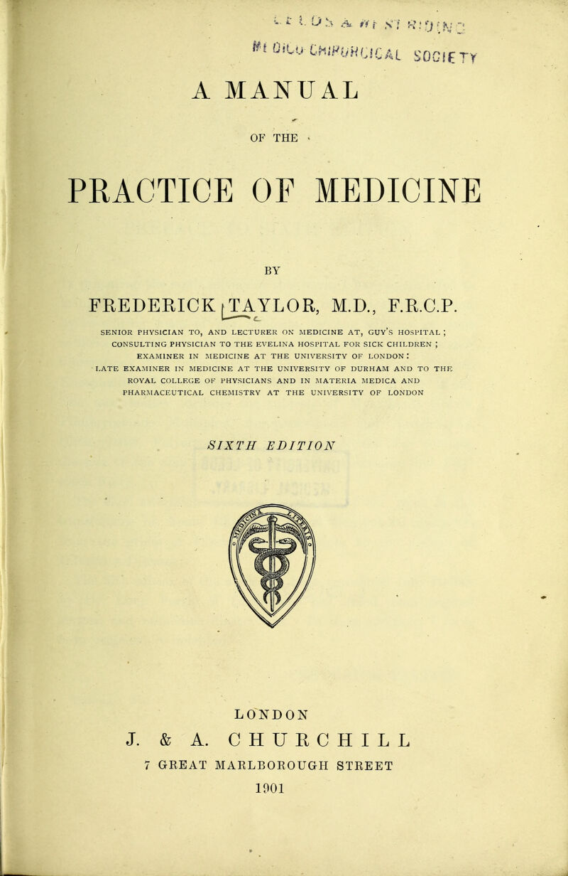 If I OiCo-CWJ'OHljlCAL SOGIET A MANUAL OF THE PRACTICE OF MEDICINE FREDERICK [TAYLOR, M.D., F.R.C.P. SENIOR PHYSICIAN TO, AND LECTURER ON MEDICINE AT, GUY's HOSPITAL ; CONSULTING PHYSICIAN TO THE EVELINA HOSPITAL FOR SICK CHILDREN ; EXAMINER IN MEDICINE AT THE UNIVERSITY OF LONDON : LATE EXAMINER IN MEDICINE AT THE UNIVERSITY OF DURHAM AND TO THE ROYAL COLLEGE OF PHYSICIANS AND IN MATERIA MEDICA AND PHARMACEUTICAL CHEMISTRY AT THE UNIVERSITY OF LONDON BY SIXTH EDITION LONDON J. & A. CHUECHILL 7 GREAT MARLBOROUGH STREET 1901