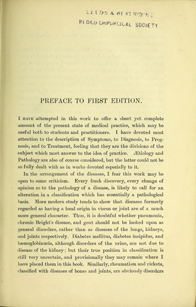 ^tOiLumPVHriiAi SOCIETY PREFACE TO FIRST EDITION. I HAVE attempted in this work to offer a sbort yet complete account of the present state of medical practice, which may be useful both to students and practitioners. I have devoted most attention to the description of Symptoms, to Diagnosis, to Prog- nosis, and to Treatment, feeling that they are the divisions of the subject which most answer to the idea of practice. Etiology and Pathology are also of course considered, but the latter could not be so fully dealt with as in works devoted especially to it. In the arrangement of the diseases, I fear this work may be open to some criticism. Every fresh discovery, every change of opinion as to the pathology of a disease, is likely to call for an alteration in a classification which has essentially a pathological basis. More modern study tends to show that diseases formerly regarded as having a local origin in viscus or joint are of a much more general character. Thus, it is doubtful whether pneumonia, chronic Bright's disease, and gout should not be looked upon as general disorders, rather than as diseases of the lungs, kidneys, and joints respectively. Diabetes mellitus, diabetes insipidus, and hsemoglobinuria, although disorders of the urine, are not due to disease of the kidney; but their true position in classification is still very uncertain, and provisionally they may remain where I have placed them in this book. Similarly, rheumatism and rickets, classified with diseases of bones and joints, are obviously disorders
