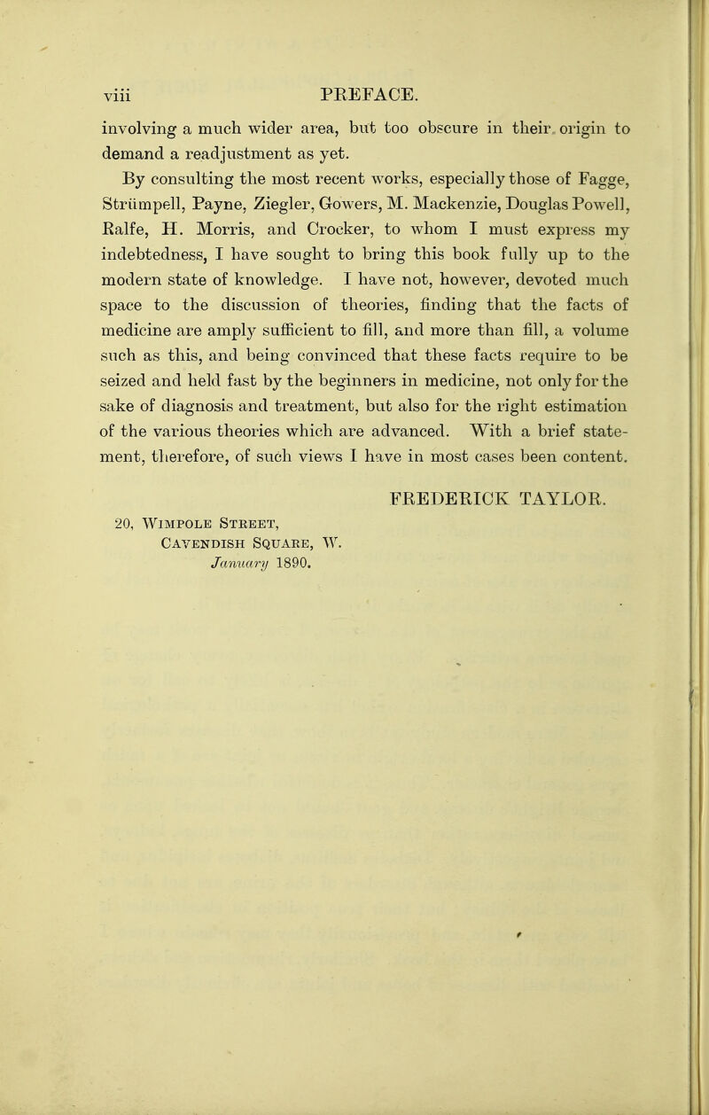 involving a much wider area, but too obscure in their, origin to demand a readjustment as yet. By consulting the most recent works, especially those of Fagge, Striimpell, Payne, Ziegler, Gowers, M. Mackenzie, Douglas Powell, Ealfe, H. Morris, and Crocker, to whom I must express my indebtedness, I have sought to bring this book fully up to the modern state of knowledge. I have not, however, devoted much space to the discussion of theories, finding that the facts of medicine are amply sufficient to fill, and more than fill, a volume such as this, and being convinced that these facts require to be seized and held fast by the beginners in medicine, not only for the sake of diagnosis and treatment, but also for the right estimation of the various theories which are advanced. With a brief state- ment, therefore, of such views I have in most cases been content. FREDERICK TAYLOR. 20, WiMPOLE StEEET, Cavendish Squaee, W. January 1890.