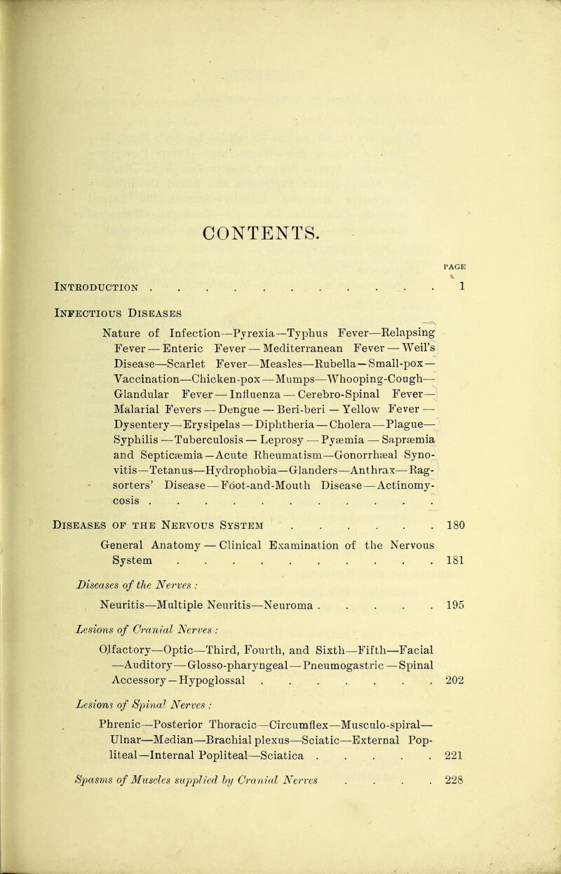 CONTENTS. PAGE Introduction 1 Infectious Diseases —^ Nature of Infection—Pyrexia—Typhus Fever—Kelapsing Fever — Enteric Fever — Mediterranean Fever — Weil's Disease—Scarlet Fever—Measles—Rubella—Small-pox— Vaccination—Chicken-pox — Mumps—Whooping-Cough— Glandular Fever — Influenza — Cerebro-Spinal Fever— Malarial Fevers — Dengue — Beri-beri — Yellow Fever — Dysentery—-Erysipelas — Diphtheria—Cholera—Plague- Syphilis — Tuberculosis — Leprosy — Pysemia — Saprsemia and Septicaemia—Acute Rheumatism—Gonorrhseal Syno- vitis—Tetanus—Hydrophobia—Glanders—Anthrax—Rag- sorters' Disease—Fdot-and-Mouth Disease—Actinomy- cosis Diseases op the Nervous System 180 General Anatomy — Clinical Examination of the Nervous System 181 Diseases of the Nerves : Neuritis—Multiple Neuritis—Neuroma 195 Lesions of Cranial Nerves : Olfactory—Optic—Third, Fourth, and Sixth—Fifth—Facial —Auditory—^Glosso-pharyngeal — Pneumogastric — Spinal Accessory —Hypoglossal 202 Lesions of Spinal Nerves : Phrenic—Posterior Thoracic—Circumflex—Musculo-spiral— Ulnar—Median—Brachial plexus—Sciatic—External Pop- liteal—Internal Popliteal—Sciatica 221 Spa.sms of Muscles supplied hy Cranial Nerves .... 228