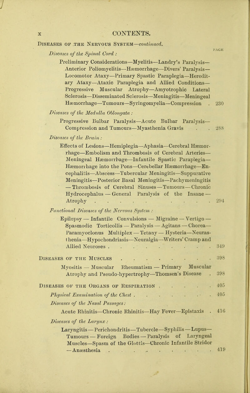 Diseases op the Nervous System—continued. I'AGE Diseases of the Spinal Cord : Preliminary Considerations—Myelitis—Landry's Paralysis— Anterior Poliomyelitis—Hsemorrhage—Divers' Paralysis— Locomotor Ataxy—Primary Spastic Paraplegia—Heredit- ary Ataxy—Ataxic Paraplegia and Allied Conditions— Progressive Muscular Atrophy—Amyotrophic Lateral Sclerosis—Disseminated Sclerosis—Meningitis—Meningeal Hsemorrhage—Tumours—Syringomyelia—Compression . 230 Diseases of the Medulla OUonrjata : Progressive Bulbar Paralysis—Acute Bulbar Paralysis- Compression and Tumours—Myasthenia Gravis . . 288 Diseases of the Brain : Eifects of Lesions—Hemiplegia—Aphasia—Cerebral Haemor- rhage—Embolism and Thrombosis of Cerebral Arteries— Meningeal Haemorrhage—Infantile Spastic Paraplegia— Haemorrhage into the Pons—Cerebellar Haemorrhage—En- cephalitis—Abscess—Tubercular Meningitis—Suppurative Meningitis—Posterior Basal Meningitis—Pachymeningitis — Thrombosis of Cerebral Sinuses — Tumours — Chronic Hydrocephalus — General Paralysis of the Insane — Atrophy .... 294 Functional Diseases of the Nervous Systevi : Epilepsy — Infantile Convulsions — Migraine — Vertigo — Spasmodic Torticollis — Paralysis — Agitans — Chorea— Paramyoclonus Multiplex — Tetany — Hysteria—Neuras- thenia—Hypochondriasis—Neuralgia—Writers' Cramp and Allied Neuroses ......... 349 Diseases of the Muscles -398 Myositis — Muscular Rheumatism — Primary Muscular Atrophy and Pseudo-hypertrophy—Thomsen's Disease . 398 Diseases op the Oegans op Respieation 405 Physical Examination of the Chest . . . . . ■ ■ ■ 405 Diseases of the Nasal Passages: Acute Rhinitis—Chronic Rhinitis—Hay Fever—Epistaxis . 416 Diseases of the Larynx : Laryngitis — Perichondritis — Tubercle—Syphilis — Lupus— Tumours — Foreign Bodies — Paralysis of Laryngeal Muscles—Spasm of the Glottis—Chronic Infantile Stridor — Anaesthesia . . . , 419