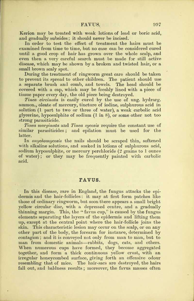 Kerion may be treated with weak lotions, of lead or boric acid, and gradually subsides; it should never be incised. In order to test the effect of treatment the hairs must be examined from time to time, but no case can be considered cured until a good crop of hair has grown over the whole scalp, and even then a very careful search must be made for still active disease, which may be shown by a broken and twisted hair, or a small brown scaly spot. During the treatment of ringworm great care should be taken to prevent its spread to other children. The patient should use a separate brush and comb, and towels. The head should be covered with a cap, which may be freshly lined with a piece of tissue paper every day, the old piece being destroyed. Tinea circinata is easily cured by the use of ung. hydrarg. ammon., oleate of mercury, tincture of iodine, sulphurous acid in solution (1 part to two or three of water), a weak carbolic acid glycerine, hyposulphite of sodium (1 in 8), or some other not too strong parasiticide. Tinea marginata and Tv/tea sycosis require the constant use of similar parasiticides; and epilation must be used for the latter. In onychomycosis the nails should be scraped thin, softened with alkaline solutions, and soaked in lotions of sulphurous acid, sodium hyposulphi^te, or mercury perchloride (2 grains to 1 ounce of water); or they may be frequently painted with carbolic acid. FAVUS. In this disease, rare in England, the fungus attacks the epi- dermis and the hair-follicles: it may at first form patches like those of ordinary ringworm, but soon there appears a small bright yellow circular disc, with a depressed centre, and a gradually thinning margin. This, the favus cup, is caused by the fungus elements separating the layers of the epidermis and lifting them up, except at the central point where the hair-follicle joins the skin. This characteristic lesion may occur on the scalp, or on any other part of the body, the forearm for instance, determined by contagion; and it is conveyed not only from man to man, but to man from domestic animals—rabbits, dogs, cats, and others. When numerous cups have formed, they become aggregated together, and form a thick continuous yellow crust, with an irregular honeycombed surface, giving forth an offensive odour resembling that of mice. The hair-sacs are destroyed, the hairs fall out, and baldness results ; moreover, the favus masses often