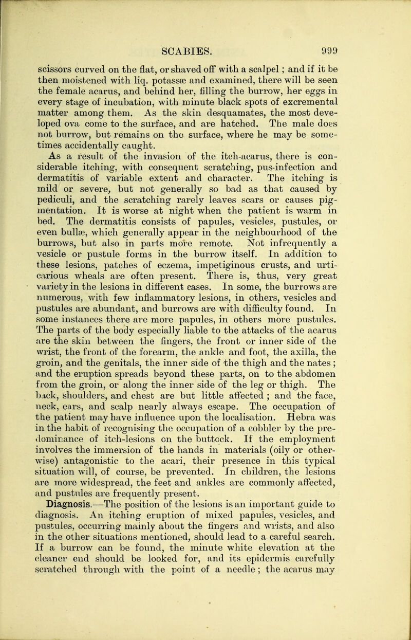 SCABIES. 991) scissors curved on the fiat, or sliaved off with, a scalpel; and if it be then moistened with liq. potassse and examined, there will be seen the female acarus, and behind her, filling the burrow, her eggs in every stage of incubation, with minute black spots of excremental matter among them. As the skin desquamates, the most deve- loped ova come to the surface, and are hatched. The male does not burrow, but remains on the surface, where he may be some- times accidentally caught. As a result of the invasion of the itch-acarus, there is con- siderable itching, with consequent scratching, pus-infection and dermatitis of variable extent and character. The itching is mild or severe, but not generally so bad as that caused by pediculi, and the scratching rarely leaves scars or causes pig- mentation. It is worse at night w^hen the patient is warm in bed. The dermatitis consists of papules, vesicles, pustules, or even bullae, which generally appear in the neighbourhood of the burrows, but also in parts more remote. Not infrequently a vesicle or pustule forms in the burrow itself. In addition to these lesions, patches of eczema, impetiginous crusts, and urti- carious wheals are often present. There is, thus, very great variety in the lesions in different cases. In some, the burrows are numerous, with few inflammatory lesions, in others, vesicles and pustules are abundant, and burrows are with difiiculty found. In some instances there are more papules, in others more pustules. The parts of the boiiy especially liable to the attacks of the acarus are the skin between the fingers, the front or inner side of the wrist, the front of the forearm, the ankle and foot, the axilla, the groin, and the genitals, the inner side of the thigh and the nates ; and the eruption spreads beyond these parts, on to the abdomen from the groin, or along the inner side of the leg or thigh. The back, shoulders, and chest are but little affected ; and the face, neck, ears, and scalp nearly always escape. The occupation of the patient may have influence upon the localisation. Hebra was in the habit of recognising the occupation of a cobbler by the pre- dominance of itch-lesions on the buttock. If the employment involves the immersion of the hands in materials (oily or other- wise) antagonistic to the acari, their presence in this typical situation will, of course, be prevented. In children, the lesions are more widespread, the feet and ankles are commonly affected, and pustules are frequently present. Diagnosis.—The position of the lesions is an important guide to diagnosis. An itching eruption of mixed papules, vesicles, and pustules, occurring mainly about the fingers and wrists, and also in the other situations mentioned, should lead to a careful search. If a burrow can be found, the minute white elevation at the cleaner end should be looked for, and its epidermis carefully scratched through with the point of a needle ; the acarus may