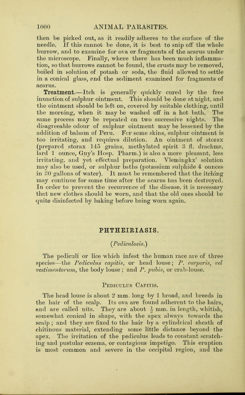 then be picked out, as it readily adheres to the surface of the needle. If this cannot be done, it is best to snip ofi' the whole burrow, and to examine for ova or fragments of the acarus under the microscope. Finally, where there has been much inflamma- tion, so that burrows cannot be found, the crusts may be removed, boiled in solution of potash or soda, the fluid allowed to settle in a conical glass, and the sediment examined for fragments of acarus. Treatment.—Itch is generally quickly cured by the free inunction of sulphur ointment. This should be done at night, and the ointment should be left on, covered by suitable clothing, until the morning, when it may be washed oS in a hot bath. The same process may be repeated on two successive nights. The disagreeable odour of sulphur ointment may be lessened by the addition of balsam of Peru. For some skins, sulphur ointment is too irritating, and requires dilution. An ointment of stoiax (prepared storax 145 grains, methylated spirit 3 fl. drachms, lard 1 ounce, Guy's Hosp. Pharm.) is also a more pleasant, less irritating, and yet effectual preparation. Vlemingkx' solution may also be used, or sulphur baths (potassium sulphide 4 ounces in 80 gallons of water). It must be remembered that the itching- may continue for some time after the acarus has been destroyed. In order to prevent the recurrence of the disease, it is necessary that new clothes should be worn, and that the old ones should be quite disinfected by baking before being worn again. PHTHEIRIASIS. (^Pediculosis.) The pediculi or lice which infest the human race are of three species—the Pediculus capitis, or head louse; P. corporis, vel vestimpMtorum, the body louse ; and P. pubis, or crab-louse. Pediculus Capitis. The head louse is about 2 mm. long by 1 broad, and breeds in the hair of the scalp. Its ova are found adherent to the hairs, and are called nits. They are about -J mm. in length, whitish, somewhat conical in shape, with the apex always towards the scalp ; and they are fixed to the hair by a cylindrical sheath of chitinous material, extending some little distance beyond the apex. The irritation of the pediculus leads to constant scratch- ing and pustular eczema, or contagious impetigo. This eruption is most common and severe in the occipital region, and the