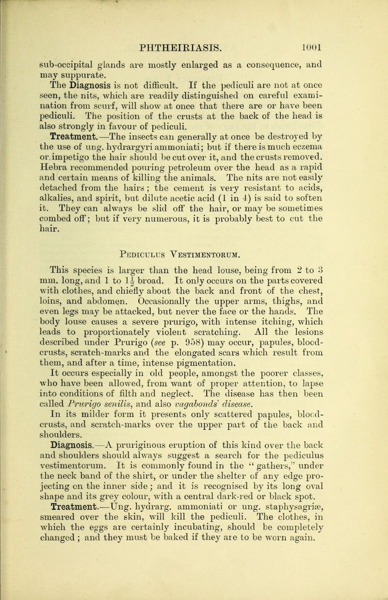 sub-occipital glands are mostly enlarged as a consequence, and may suppurate. The Diagnosis is not difficult. If the pediculi are not at once seen, the nits, which are readily distinguished on careful exami- nation from scurf, will show at once that there are or have been pediculi. The position of the crusts at the back of the head is also strongly in favour of pediculi. Treatment.—The insects can generally at once be destroyed by the use of ung. hydrargyri ammoniati; but if there is much eczema or. impetigo the hair should be cut over it, and the crusts removed. Hebra recommended pouring petroleum over the head as a rapid and certain means of killing the animals. The nits are not easily detached from the hairs ; the cement is very resistant to acids, alkalies, and spirit, bat dilute acetic acid (1 in -1) is said to soften it. They can always be slid ofi' the hair, or may be sometimes combed off; but if very numerous, it is probably best to cut the hair. Pediculus Vestimentorum. This species is larger than the head louse, being from 2 to o mm. long, and 1 to 1|- broad. It only occurs on the parts covered with clothes, and chiefly about the back and front of the chest, loins, and abdomen. Occasionally the upper arms, thighs, and even legs may be attacked, but never the face or the hands. The body louse causes a severe prurigo, with intense itching, w^hich leads to proportionately violent scratching. All the lesions described under Prurigo {see p. 958) may occur, papules, blood- crusts, scratch-marks and the elongated scars which result from them, and after a time, intense pigmentation. It occurs especially in old people, amongst the poorer classes, who have been allowed, from want of proper attention, to lapse into conditions of filth and neglect. The disease has then been called Prurigo senilis, and also vagabonds disease. In its milder form it presents only scattered papules, blocd- crusts, and scratch-marks over the upper part of the back and shoulders. Diagnosis.—A pruriginous eruption of this kind over the back and shoulders should always suggest a search for the pediculus vestimentorum. It is commonly found in the gathers, under the neck band of the shirt, or under the shelter of any edge pro- jecting on the inner side; and it is recognised by its long oval shape and its grey colour, with a central dark-red or black spot. Treatment.—ting, hydrarg. ammoniati or ung. staphysagriie, smeared over the skin, will kill the pediculi. The clothes, in Avhich the eggs are certainly incubating, should be completely changed ; and they must be baked if they are to be worn again.
