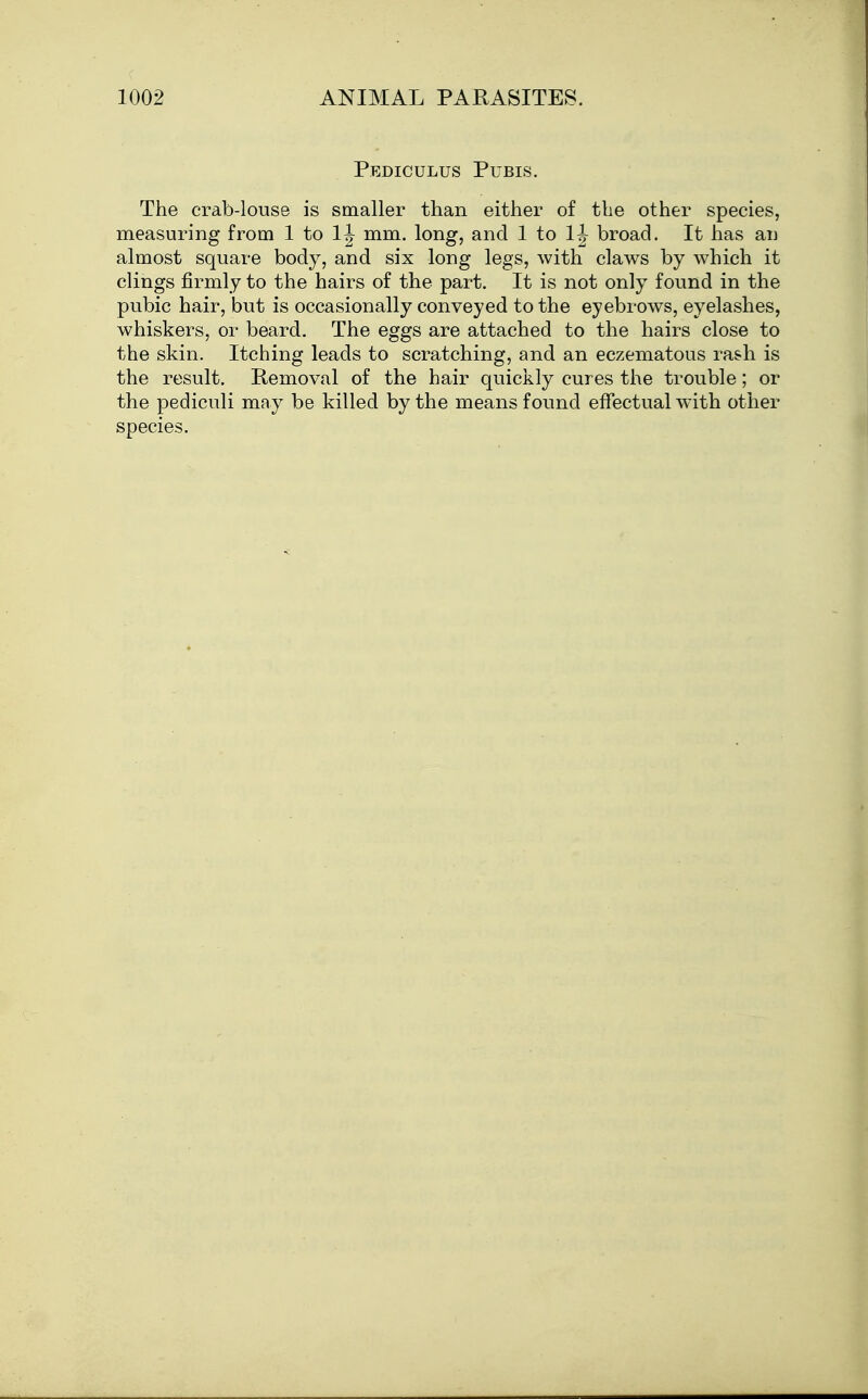 Pediculus Pubis. The crab-louse is smaller than either of the other species, measuring from 1 to mm. long, and 1 to broad. It has an almost square body, and six long legs, with claws by which it clings firmly to the hairs of the part. It is not only found in the pubic hair, but is occasionally conveyed to the eyebrows, eyelashes, whiskers, or beard. The eggs are attached to the hairs close to the skin. Itching leads to scratching, and an eczematous rash is the result. Removal of the hair quickly cures the trouble; or the pediculi may be killed by the means found effectual with other species.