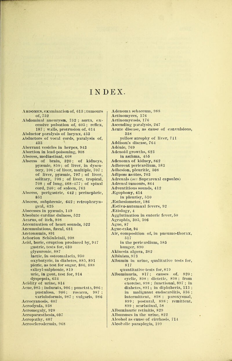 INDEX. Abdomen, examination of, 613 ; tumours of, 752 Abdominal anenrysna, 752 ; aorta, ex- cessive pulsation of, 605 ; reflex, 187 ; walls, ijrot-rusion of, 61J: Abductor paralysis of larynx, 433 Abductors of vocal cords, paralysis of, 433 Aberrant vesicles in herpes, 943 Abortion in lead-poisoning, 908 Abscess, mediastinal, 608 Abscess of brain, 320; of kidneys, pygemic, 850; of liver, in dysen- tery, 106 ; of liver, multiple, 707 ; of liver, pyaemic, 707 ; of liver, solitary, 708 ; of liver, tropical, 708 ; of lung, 468-477; of spinal cord, 240; of spleen, 763 Abscess, perigastric, 642 ; perineplirie, 851 Abscess, subplu-enic, 642 ; retropliaryu- geal, 625 Abscesses in pyasmia, 149 Absolute cardiac dulness, 522 Acarus, of itch, 998 Accentuation of heart sounds, 522 Accumulations, faecal, 681 Acetouajmia, 891 Achorion Schouleinii, 998 Acid, boric, eruption pi-oduced by, 94 7 gastric, tests for, 630 glycurouic, 887 lactic, in osteomalacia, 930 oxybutyric, in diabetes, 885, 891 picric, as test for sugar, 886, 888 salicyl-snlphonic, 819 uric, ia gout, test for, 914 dyspepsia, 634 Acidity of urine, 814 Acue, 985 ; indurata, 986 ; punctata, 986 ; pustulosa, 986; rosacea, 987 ; varioloformis, 987 ; vulgaris, 986 Acrocyanosis, 607 Acrodynia, 9 38 Acromegaly, 92 8 .Vcroparaesthesia, 607 Acropathy, 607 Acrosclerodermia, 068 Adenoma sebaceum, 988 Actinomyces, 176 Actinomycosis, 176 Ascending paralysis, 247 Acute disease, as cause of conviilsions, 358 yellow atrophy of liver, 711 Addison's disease, 764 Adenie, 769 Adenoid growths, 623 in asthma, 455 Adenoma of kidney, 862 Adherent pericardium, 583 Adhesion, pleuritic, 508 Adipose ascites, 703 Adrenals (ses Suprarenal capsules) Adrenal tumours, 864 Adventitious sounds, 412 ^^gophony, 414 in pleurisy, 510 ^Esthesiometer, 186 jEstivo-autumnal fevers, 92 .Etiology, 4 Agglutination in enteric fever, 50 Agraphia, 305, 306 Ague, 87 Ague-cake, 94 Air, composition of, iu pneumo-thorax, 517 in the pericardium, 585 hunger, 890 Akinesia algera, 382 Albinism, 97 3 Albumin in urine, qualitative tests for, 817 quantitative tests for, 819 Albuminuria, 817 ; causes of, 820 ; cyclic, 898 ; dietetic, 898 ; from exercise, 898 ; functional, 897 ; iu diabetes, 891 ; in diphtheria, 113 ; in malignant endocarditis, 536 ; intermittent, 898 ; paroxysmal, 899 ; postural, 898 ; remittent, 899 ; scarlatinal, 58 Albuminuric retinitis, 829 Albumoses in the urine, 822 Alcohol as cause of cirrhosis, 714 Alcoholic paraplegia, 199