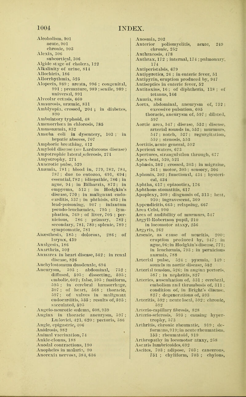 Alcoliolisiu, 901 acute, 9U1 clirouic, 903 Alexia, 306 subcortical, 306 Algide st:ig-e oJ! clioler.i, 122 Alkaliuity of iiriue, 814 Allochiria, 186 Allorrhytlimia, 525 Alopecia, 989 ; areata, 996 ; congenital, 991 ; premature, 989 ; seuiie, 989 ; universal, 991 Alveolar cctasis, 4C0 Amaurosis, uraimic, 831 Amblyopia, crossedj 204 ; in diabetes, 890 Ambulatory typhoid, 48 Amenorrhoea in chlorosis, 785 Amnioujemia, 832 Amoeba coli in dysentery, 103 ; in hepatic abscess, 707 Amphoric breathing, 412 Amyloid disease (see Lardaceous disease) Amyotrophic lateral^sclerosis, 271 Amyotrophy, 271 Anacrotic pulse, 529 Aufemia, 781 ; blood in, 779, 782, 784, 787 ; due to entozoa, 691, 694; essential, 782 ; idiopathic, 786 ; in ag-ue, 94; in Bilharzia, 872 ; in empyema, 513 ; in Hodgkiu's disease, 770 ; in malignant endo- carditis, 537 ; in phthisis, 493 ; in lead-poisoning-, 907 ; infantum pseudo-leucliajmica, 795 ; lym- phatica, 769 ; of liver, 705 ; per- nicious, 786 ; primary, 782 ; secondary, 781, 789 ; splenic, 789 ; symptomatic, 781 AuaEJSthesii, 185; dolorosa, 286 ; of larynx, 439 Analgesia, 186 Anarthria, 302 Anasarca in heart disease, 542 ; in renal disease, 826 Anchylostomum duodenale, 694 Aneurysm, 595 ; abdominal, 752 ; diffused, 595; dissecting, 595; embolic, 602 ; false, 595 ; fusiform, 595 ; in cerebral ha;morrh;^ge, 307 ; of heart, 5 68 ; thoracic, 597; of valves in malignant endocarditis, 535 ; results of, 595 ; sacculated, 595 Augeio-neurotic oedema, 608, 9 39 Angina in thoracic aneurysm, 597 ; Ludovici, 421, 620 ; pectoris, 586 Angle, epig-astric, 406 Anidrosis, 982 Animal vaccination, 74 Ankle-clonus, 188 Anodal contractions, 190 Anopheles in malari r, 90 Anorexia nervosa, 384, 63 6 Anosmia, 202 Antoi-ior poliomyelitis, acute, 249 chronic, 252 Anthracosis, 4 78 Anthrax, 172 ; internal, 174 ; pulmonary. 174 Antiperistalsis, 679 Antipyretics, 26 ; in enteric fever, 51 Antipyrin, eruption produced by, 947 -\-ntiseptics in enteric fever, 52 Antitoxins, 16 ; of diphtheria, 118: of tetanus, 166 Amiria, 806 Aorta, abdominal, aneurj'sm of, 752 : excessive pulsation, 605 thoracic, aneurysm of, 597 ; dilated, 597 Aortic area, 547 ; disease, 552: disease. arterial sounds in, 552 : murmurs. 547; notch, 527; regurgitation, 55^^; stenosis, 553 Aortitis, acute general, 592 Aperient waters, 67 3 Apertures, strangulation through, 67 7 Apex-beat, 520, 521 Aphasia, 302 ; crossed, 303 ; in migraine, 361 ; motor, 305 ; sensory, 306 Aphonia, 302 ; functional, 434 ; hysteri- cal, 434 Aphtha, 617; epizootica, 176 Aphthous stomatitis, 617 Apoplexy, 309 ; diagnosis of, 313 ; licat, 910; ingravescent, 309 Appendicitis, 665 ; relapsing, 667 Area Celsi, 990 Area of audibility of murmurs, 54 7 Argyll-Kobcrtson pupil, 210 in locomotor ataxy, 256 Argyria, 262 Arsenic, as cause of neuritis, 200: eruption produced by, 947: in ague, 96; in Hodgkius disease, 771; in leuchajmia, 793 ; in pernicious aujemia., 788 Arterial pulse, 524 ; py<\!mia, 149 : sounds in aortic disease, 552 Arteri.il tension, 526; in angina pectoris, 587 ; iu nephritis, 827 .Arteries, auscultation of, 5 31 : ccrebr.;!, embolism and thrombosis of, 311 : condition of, in Bright's disease. 827 ; degenerations of, 593 Arteritis, 592 : acute local, 592; chronic, 592 Artcrio-capillary librosis, 828 Arterio-sclerosis, 503 ; causing hyper- trophy, 5 73 Arthritis, chronic rheumatic, 919; de- formans, 919; iu acute rheumatism. 153 ; rheumatoid, 919 .\.rthrop:ithy iu locomotor ataxy, 258 Ascaris lumbricoides, 692 Ascites, 703 ; adipose, 703 ; cancerous, 751 ; chylifoi'Ui, 703 ; cliylous,