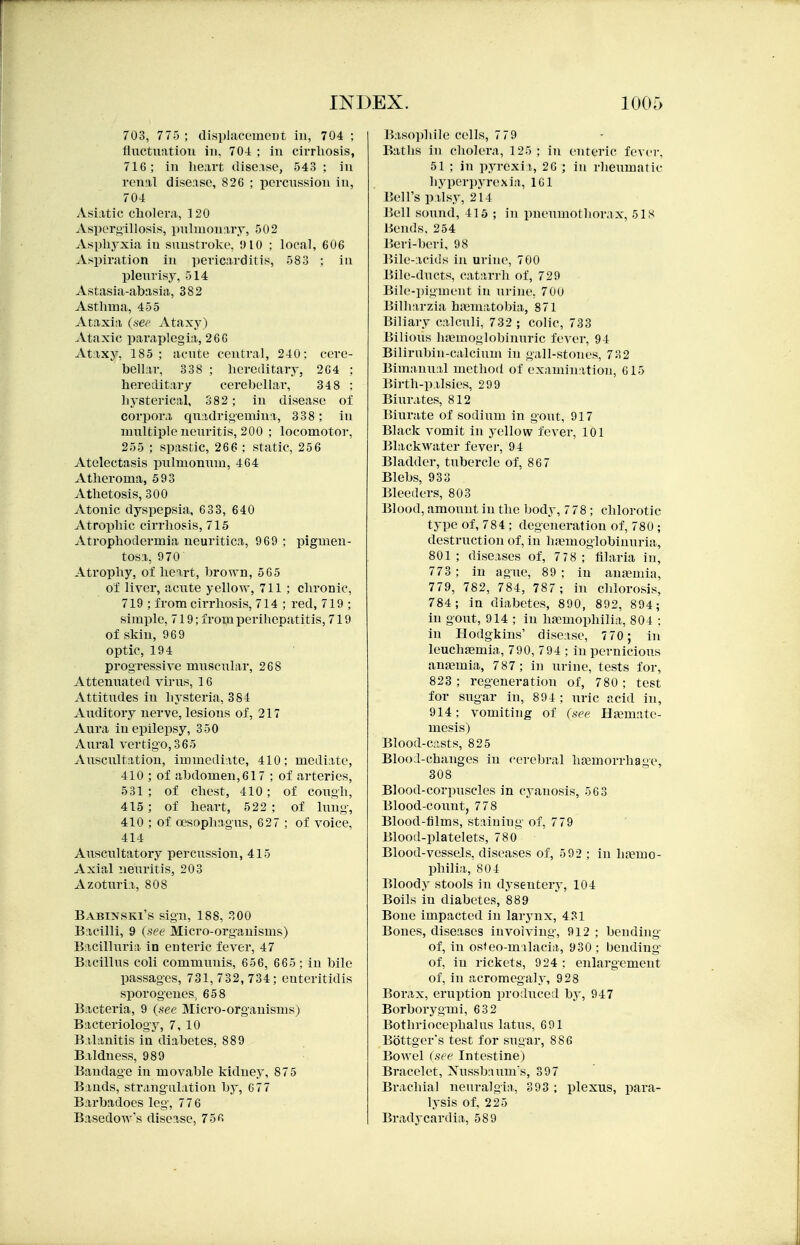 703, 775 ; displacemeDt in, 704 ; fluctuation in, 704 ; in cirrhosis, 716; in lie;irt dise.ise, 543 ; in renal disease, 826 ; pcrcnssion in, 704 Asiatic cholera, 120 Aspors'illosis, pulmonary, 502 Asphyxia in sunstroke, yiO ; local, 606 Aspiration in pericarditis, 583 ; in pleurisy, 514 Astasia-abasia, 382 Asthma, 455 Ataxia (.iee Ataxy) Ataxic paraplegia, 266 Ataxy, 185 ; acute central, 240: cere- bellar, 338 ; hereditary, 264 ; hereditary cerebellai', 34 8 ; hysterical, 382; in disease of corpora quadrigemina, 338; in multiple neuritis, 200 ; locomotor, 255 ; spastic, 266 ; static, 256 Atelectasis pulmommi, 464 Atheroma, 593 Athetosis, 300 Atonic dyspepsia, 633, 640 Atrophic cirrhosis, 715 Atrophodermia neuritica, 969 ; pigmen- tosa, 970 Atrophy, of heart, brown, 565 of liver, aciite yellow, 711 ; chronic, 719 ; from cirrhosis, 714 ; red, 719 ; simple, 719; from perihepatitis, 719 of skin, 969 optic, 194 progressive muscular, 268 Attenuated vii'us, 16 Attitudes in hysteria, 384 Aiulitory nerve, lesions of, 217 Aura in epilepsy, 350 Aural vertigo,365 Aiiscultatiou, immediate, 410; mediate, 410 ; of abdomen, 617 ; of arteries, 531; of chest, 410; of cough, 415; of heart, 522 ; of lung-, 410 ; of oesophagus, 627 ; of voice, 414 Auscultatory percussion, 415 Axial neuritis, 203 Azoturia, 808 Babinski's sign, 188, 300 Bacilli, 9 (see Micro-organisms) Bacilluria in enteric fever, 47 Bacillus coli communis, 656, 665; in bile passages, 731,732,734; euteritidis sporogenes, 658 Bacteria, 9 (.see Micro-organisms) Bacteriology, 7, 10 Balanitis in diabetes, 889 Baldness, 989 Bandage in movable kidney, 875 Bauds, strang-alation by, 6 77 Barbadoes leg-, 776 Basedow's disease, 756 Basophile cells, 7 79 Baths in cholera, 125; in enteric fever. 51 ; in pyrexii, 26 ; in rlieiimatic hyperpyrexia, 161 Bell's palsy, 214 Bell sound, 415 ; in pneumothorax, 51S Hends. 254 Beri-beri, 98 ]>ile-acids in uriiu', 700 Bile-ducts, catarrh of, 729 Bile-pigment in urine, 70u Bilharzia haematobia, 871 Biliary calculi, 732 ; colic, 733 Bilious haimoglobinuric fever, 94 Bilirubin-calcium in gall-stones, 732 Bimanual method of examination, 615 Birth-palsies, 299 Binrates, 812 Biurate of sodium in gout, 917 Black vomit in yellow fever, 101 Blackwater fever, 94 Bladder, tubercle of, 867 Blebs, 933 Bleeders, 803 Blood, amount in the body, 7 78; chlorotic type of, 784 ; degeneraf ion of, 780 ; destruction of, in bfemoglobinnria, 801 ; diseases of, 778 ; filaria in, 773 ; in ague, 89; in aufemia, 779, 782, 784, 787; in chlorosis, 784; in diabetes, 890, 892, 894; in gout, 914 ; in hjemophilia, 804 : in Hodgkins' disease, 770 ; in leuchaemia, 790, 794 ; in pernicious anaemia, 787 ; in urine, tests for, 823; regeneration of, 780; test for sugar in, 894 ; uric acid in, 914; vomiting of (see Bxmatv- mesis) Blood-c.ists, 825 Blood-changes in cerebral haemorrhage, 308 Blood-corpuscles in cyanosis, 563 Blood-count, 778 Blood-films, staining of, 779 Blood-platelets, 780 Blood-vessels, di.seases of, 5 92 ; in haemo- philia, 804 Bloody stools in dysentery, 104 Boils in diabetes, 889 Bone impacted in larynx, 4 31 Bones, diseases invoiviug-, 912 ; bending- of, in osteo-milacia, 930; bending- of, in rickets, 924; enlargement of, in acromegaly, 928 Borax, eruption produced by, 947 Borborygmi, 632 Bothriocephalus latus, 691 Bottger's test for sugar, 886 Bowel (see Intestine) Bracelet, Xussbaum's, 397 Brachial neuralgia, 393 ; plexus, para- lysis of. 225 Bradycardia, 589
