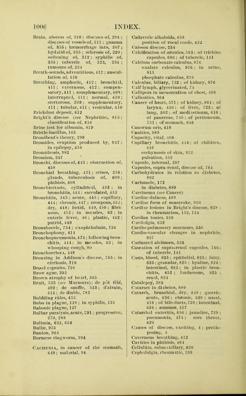 Brain, abscess of, 3'>0 ; diseisL-s of, 294 ; diseases of vessels of, 311; gumma of, 335 ; lifemoi-rliage into, 307; hydatid of, 335 ; sclerosis of, 320 ; softcuiug- of, 312 ; syphilis of, 335 ; tubercle of, 323, 334; tumours of, 334 Breath-sounds, adventitious, 412 ; auscul- tation of, 410 Breathing, amphoric, 412 ; bronchial, 411; cavernous, 412; compen- satory, 411; complementary, 408; interrupte;!, 411 ; normal, 410 ; stertorous, 309 ; supplementary, 411 ; tubular, 411 ; vesicular, 410 Brickdust deposit, 812 Bright's disease (see Nephritis), 815; classification of, 816 Brine test for albumin, 819 Bristle-bacillus, 165 Broadbeut's theory, 2 98 Bromides, eruption produced by, 947 ; in epilepsy, 856 Bromidrosis, 982 Bromism, 357 Bronchi, diseases of, 443 ; obstruction of, 458 Bronchial breathing, 411; crises, 258; glands, tiiberculosis of, 609; phthisis, 609 Bronchiectasis, cylindrical, 453 ; in bronchitis, 444; sacculated, 453 Bronchitis, 443; acute, 445; capillary, 444; chronic, 447 ; croupous,452 ; dry, 448; foetid, 449,450; fibri- nous, 45 2 ; in measles, 63 ; in enteric fever, 46 ; plastic, 452 ; putrid, 449 Bronchocele, 754 ; exophthalmic, 756 Bronchophony, 414 Bronchopneumonia, 4 74; following bron- chitis, 444; in measles, 63; in whooping coxigh, 80 Brouchorrhoca, 449 Bronzing in Addison's disease, 765 ; in cirrhosis, 718 Brood capsules, 726 Brow ague, 392 Brown atrophy of heart, 565 Bruit, 523 {see. Murmurs); de pot fel^, 492; de souffle, 523; d'airain, 415 ; de diable, 78 3 Bubbling rales, 413 Bubo in plague, 128 ; in syphilis, 131 Bubonic plague, 127 Bulbar paralysis,acute, 291; progressive, 270,288 Bulimia, 6 32, 63 6 BullfE, 933 Bunion, 964 Burmese ringworm, 994 Cachexia, in cancer of the stomach, 649 ; malarial, 94 Cadaveric alkaloids, G58 ])Osition of vocal cords, 4 32 Caisson disease, 254 Calcification of arteries, 59 3 ; of trichina capsules, 696 ; of tubercle, 141 Calcium carbonate calculus, 87 6 oxalate calculus, 876 ; in urine, 811 lihosphate calculus, 876 Calculus, biliary, 7 32 ; of kidney, 876 Calf lymph, glyceriuated, 74 Callipers in mensuration of chest, 408 Callosities, 964 Cancer of heart, 571; of kidney, 864 ; of larynx, 430; of liver,' 723 : of lung, 502; of mediastinum, 610 ; of ijancreas, 740 ; of peritoneum. 751 ; of stomach, 646 Cancrum oris, 618 Canities, 989 Capacity, vital, 408 Capillary bronchitis, 444; of children, 446 ecchymosis of skin, 932 pulsation, 552 Capsule, internal, 297 Capsules, supra-renal, disease of, 764 Carbohydrates in relation to diabetes, 892 Carbuncle, 172 in diabetes, 889 Carcinoma (see Cancer) Cardiac dulness, 409 Cardiac form of sunstroke, 910 Cardiac lesions in Bright's disease, 828 : in rheumatism, 152, 154 Cardiac tonics, 559 Cardialgia, 632 Cardio-pulmonary murmurs, 556 Cardio-vascular changes in nephritis. 827 Carinated abdomen, 325 Caseation of supra-renal capsules, 7 66; of tubercle, 141 Casts, blood, 825; epithelial, 825; fatty. 825; granular, 825 ; h3-aline, 824 : intestinal, 663 ; in plastic lu'on- cliitis, 452 ; lardaceous, 825 ; renal, 824 Catalepsy, 385 Cataract in diabetes, 889 Catarrh, bronchial, dry, 4 48 ; gastric. acute, 636 ; chronic, C39 ; nasal, 416 ; of bile-ducts, 729 ; intestinal, 65 6 ; summer, 417 Catarrhal enteritis, 656 ; jaundice, 729 ; pneumonia, 474 ; sore throat. 620 Causes of disease, exciting, 4 ; predis- posing, 4 Cavernous breathing, 412 Cavities in phthisis, 484 Cellulitis, submaxillary, 620 Cephalalgia, rlieumatic, 399