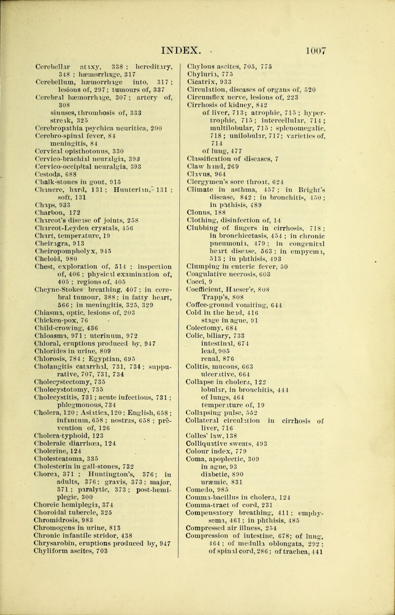 Cerebell.ir ;itixy, 338 ; liemlitiry, 348 ; luTemorrliiige, 317 Corebellum, hiEmorrliage iuto, 317 ; lesions of, 297 ; tumours of, 337 Cerebral luemorrliige, 307 ; artery of, 308 siuuses, thrombosis of, 333 streik, 325 Cerebropathla psycliica ueuritica, 200 Cerebro-spinal fever, 84 meuinoitis, S-l Cervical opisthotonus, 330 Cervico-brachi:il neuralgia, 393 Cervico-occipital neuralgia, 393 Cestoda, 688 Chalk-stones in gout, 915 Chancre, hard, 131; Hunterim, 131 ; soft, 131 Chaps, 933 Charbon, 172 Charcot's diseisc of joints, 258 Chircot-Leyden crystals, 456 Chart, temperature, 19 Cheiragra, 913 Cheiropompholyx, 945 Cheloid, 980 Chest, exploration of, 514 ; inspection of, 406 ; physical examination of, 405 ; regions of, 405 Cheyne-Stokes breathing, 407 ; in cere- bral tumour, 388; in fatty heart, 566 ; in meningitis, 325, 329 Chiasma, optic, lesions of, 203 Chicken-pox, 76 Child-crowing-, 436 Chloasma, 971 ; uterinum, 972 Chloral, eruptions produced by, 94 7 Chlorides in urine, 809 Chlorosis, 784; Egyptian, 695 Cholangitis catarrhal, 731, 734; suppu- rative, 707, 731, 734 Cholecystectomy, 7 35 Cholecystotomy, 735 Cholecystitis, 731; acute infectious, 731; phlegmonous, 734 Cholera, 120 ; Asi;itica, 120 ; English, 658 ; infantum. 658 ; nostras, 658 ; pre- vention of, 126 Cholei'a-typhoid, 123 Choleraic diarrhoea, 124 Cholerine, 124 Cholesteatoma, 335 Cholesterin in gall-stones, 732 Chorea, 371 ; Huntington's, 376 ; in adults, 376; gravis, 373; major, 371 ; paralytic, 373 ; post-hemi- plegic, 300 Choreic hemiplegia, 374 Choroidal tubercle, 325 Chromidrosis, 983 Chromogens in urine, 813 Chronic infantile stridor, 438 Chrysarobin, eruptions produced by, 947 Chyliform ascites, 703 Chylous ascites, 705, 775 Chyluria, 775 Cicatrix, 933 Circitlation, diseases of organs of, 520 Circumflex nerve, lesions of, 223 Cirrhosis of kidney, 842 of liver, 713; atrophic, 715 ; hyper- trophic, 715; intercellular, 714; multilobular, 715 ; splenomegalic, 718; unilobuhir, 717; varieties of, 714 of lung, 47 7 Classification of diseases, 7 Claw huid, 26 9 Clavus, 964 Clergymen's sore throat, 624 Climate in asthma, 45 7 ; in Bright's disease, 842 ; in bronchitis, 450 ; in pnthisis, 4 89 Clonus, 188 Clothing, disinfection of, 14 Clubbing of fingers in cirrhosis, 718; in bronchiectasis, 454 ; in chronic pneumonia, 479; in congenital heart disease, 563 ; in empyema, 513 ; in phthisis, 493 Clumping in enteric fever, 50 Coagulative necrosis, 603 Cocci, 9 Coefficient, Haeser'e, 808 Trapp's, 808 Coffee-ground vomiting, 644 Cold in the head, 416 stage in ague, 91 Colectomy, 684 Colic, biliary, 733 intestinal, 674 lead,905 renal, 876 Colitis, mucous, 663 ulcerative, 664 Collapse in cholera, 122 lobular, in bronchitis, 444 of lungs, 464 temperature of, 19 Collapsing pulse, 552 Collateral circul.ition in cirrhosis of liver, 716 Colles' law, 138 Colliquative sweats, 493 Colour index, 7 79 Coma, ajwplectic, 309 in ag ue, 93 diabetic, 890 iiraemic, 831 Comedo, 985 Comma-bacillus in cholera, 124 Comma-tract of cord, 2 31 Compensatory breathing, 411 ; emi)hy- sema, 461; in phthisis, 485 Compressed air illness, 254 Compression of intestine, 678; of lung, 464 ; of medulla oblongata, 292 ; of spinal cord,286; of trachea,441