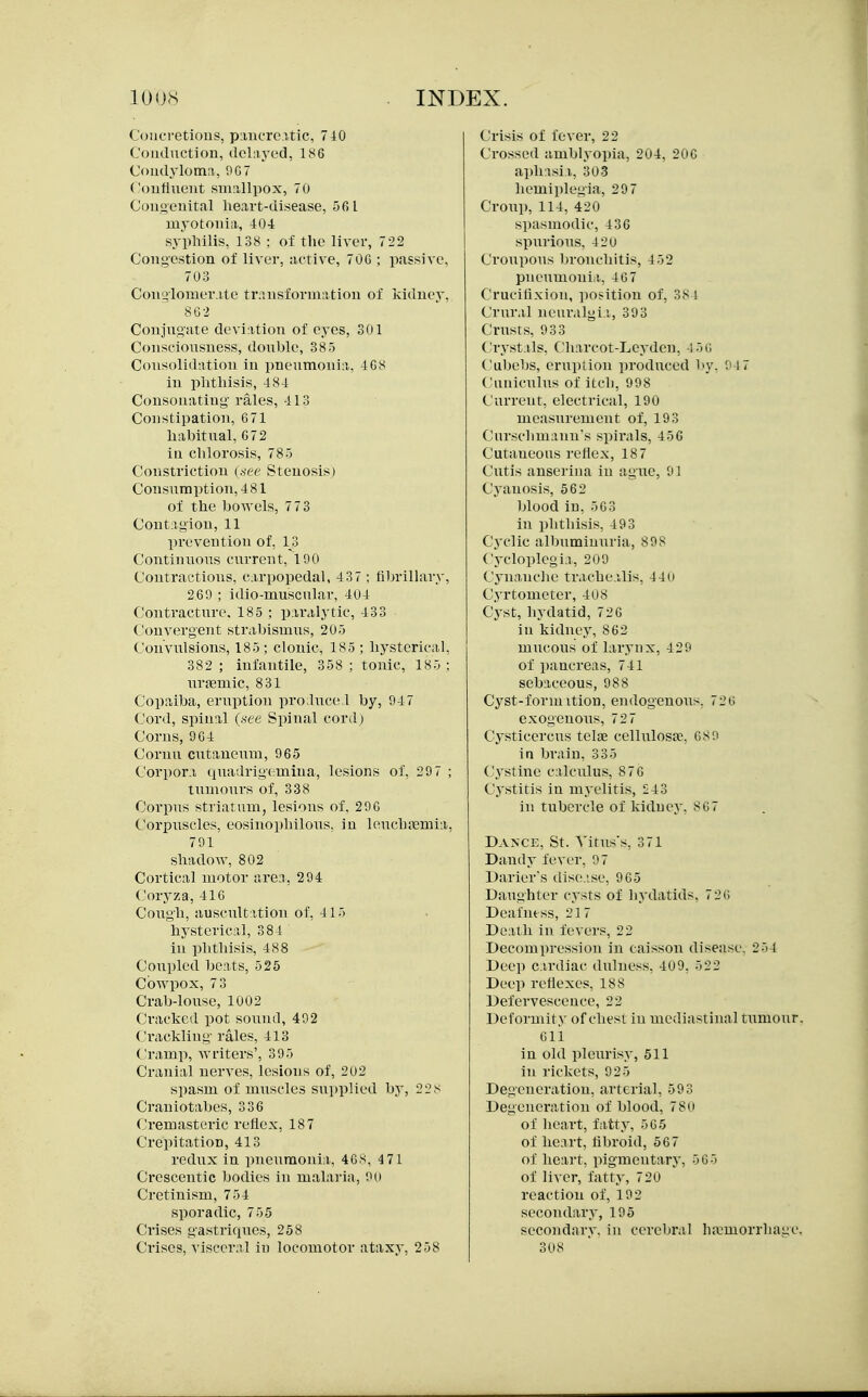 Concretions, piiufrcitic. 710 Conduction, dclriyod, 1K6 Condylomn, 907 Coulinent smiillpox, 70 Conoenital heart-disease, 561 myotonia, 404 sypliilis, 138 : of the liver, 722 Congestion of liver, active, 70G ; passive, 703 Con'4lomer.ite tr;;nsforniation of kidney, 862 Conjugate deviation of eyes, 301 Consciousness, douhle, 385 Consolidation in pneumonia, 4GS in piithisis, 484 Consonatiug- rales, 413 Constipation, 671 habitual, 672 in clilorosis, 785 Constriction (.iee Stenosis) Consiiniption,481 of the bowels, 773 Contagion, 11 prevention of, 13 Continuous current, 15)0 Contractions, carpopedal, 437 : fibrilhiry, 269 ; idio-muscular, 404 Contracture. 185 ; paralytic, 433 Convergent strabismus, 205 Convulsions, 185; clonic, 185 ; hysterical, 382 ; infantile, 358 ; tonic, 185 ; nriemic, 831 Copaiba, eriiption pro.luce l by, 947 Cord, spinal (see Spinal cord) Corns, 964 Conm cutaneum, 965 Corpora quadrigemina, lesions of, 29 7 ; tumours of, 338 Corpus striatum, lesions of. 296 Corpuscles, eosinophilous, in leuchajmia, 791 shadow, 802 Cortical motor area, 294 Coryza, 416 Cough, auscultation of, 415 hysterical, 384 in phthisis, 488 Coupled beats, 525 Cbwpox, 7 3 Crab-louse, 1002 Cracked pot sound, 492 Crackling rales, 413 Cramp, Avriters', 395 Cranial nerves, lesions of, 202 spasm of muscles supplied by, 228 Craniotabes, 336 Cremasteric reflex, 187 Crepitation, 413 redux in pneumonia, 46s, 471 Crescentie bodies in malaria, 90 Cretinism, 754 sporadic, 755 Crises gastriques, 258 Crises, visceral in locomotor ataxy, 258 Crisis of fever, 22 Crossed amblyopia, 204, 206 aphisii,, 30-3 hemiplegia, 29 7 Croup, 114, 420 spasmodic, 436 spurious, 4 2u Croupous bronchitis, 452 pneumoniii, 46 7 Crucifixion, ]iosition of, 384 Crural neuralgi.i, 393 Crusts, 933 Crystals, Charcot-Leyden, A'm Cabebs, eruption produced by. 9 17 Cuiiiculus of itcli, 998 Current, electrical, 190 measurement of, 193 Curschniann's spirals, 456 Cutaneous reflex, 18 7 Cutis anserina in ague, 91 Cyanosis, 562 blood in, 563 in phthisis, 493 Cj'clic albuminuria, 898 Cytdoplegii, 209 Cynanche trachealis, 44u Cyrtometer, 408 Cyst, liydatid, 726 in kidney, 862 mucous of larynx, 429 of pancreas, 741 sebaceous, 988 Cyst-form ition, endogenous, 720 exogenous, 72 7 Cysticcrcus telae cellulosae, 68 0 in brain, 335 Cystine calculus, 876 Cystitis in myelitis, 243 in tubercle of kidney. 867 Dance, St. A'itus's, 371 Dandy fever. 97 Darier's disc.-.se, 965 Daughter cysts of liydatids, 726 Deafiuss, 217 Death in fevers, 22 Decompression in caisson disease. 254 Deep c.irdiac dulness. 409. 522 Deep reflexes. 188 Defervescence, 22 Deformity of chest in mediastinal tiimour. 611 in old pletirisy, 511 in rickets, 925 Degeneration, arterial, 593 Degeneration of blood, 78(i of heart, fatty, 565 of heart, fibroid, 567 of heart, pigmentary, 565 of liver, fatty, 720 reaction of, 192 secondary, 195 secondary, in cerebral haemorrhage, 308