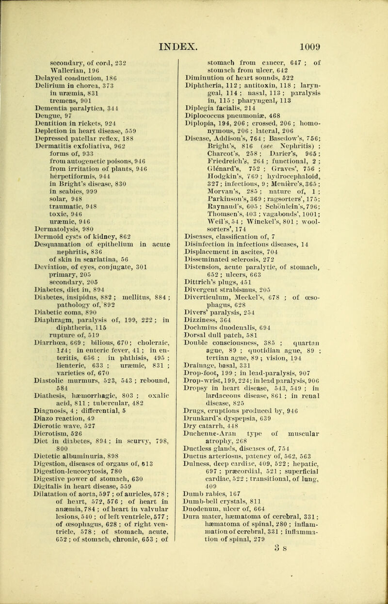secouclaiy, of conl, 232 Walleriaii, 19G Deliiyetl couduction, 18G Delirmm in chorea, 373 iu iirgemia, 831 tremens, 901 Dementia paralytica, 341 Deugiie, 97 Dentition in rickets, 924 Depletion in heart disease, 559 Depressed patellar reflex, 188 Dermatitis exfoliativa, 962 forms of, 933 from aiitogeuetic poisons, 946 from irritation of plants, 946 herpetiformis, 944 in Bright's disease, 830 in scabies, 999 solar, 948 traumatic, 948 toxic, 946 uraemic, 946 Dermatolysis, 980 Dermoid cysts of kidney, 862 Desquamation of epithelium in acute nephritis, 836 of skin in scarlatina, 56 DeviatioD, of eyes, conjugate, 301 primary, 205 secondary, 205 Diabetes, diet in, 894 Diabetes, insipidus, 882 ; mellitus, 884 ; pathology of,'892 Diabetic coma, 890 Diaphragm, paralysis of, 199, 222 ; in diphtheria, 115 rupture of, 519 Diarrhoea, 669 ; bilious, 670; choleraic, 124; in enteric fever, 41; in en- teritis, 656 ; iu phthisis, 495 ; lienteric, 633 ; nrgemic, 831 ; varieties of, 670 Diastolic murmurs, 523, 543 ; rebound, 584 Diathesis, hemorrhagic, 803 ; oxalic acid, 811; tubercular, 482 Diagnosis, 4 ; differential, 5 Diazo reaction, 49 Dicrotic wave, 527 Dicrotism, 526 Diet in diabetes, 894 ; iu scurvy, 798, 800 Dietetic albuminuria, 898 Digestion, diseases of organs of, 613 Digestion-leucocytosis, 780 Digestive power of stomach, 630 Digitalis iu heart disease, 559 Dilatation of aorta, 597 ; of auricles, 578 ; of heart, 572, 576 ; of iaeart in anaemia, 784 ; of heart in valvular lesions, 540 ; of left ventricle, 577; of oesophagus, 628 ; of right ven- tricle, 578; of stomach, acute, 652 ; of stomach, chronic, 653 ; of I stomach from cancer, 647 ; of stomacli from ulcer, 642 Diminution of heart sounds, 522 Diphtheria, 112; antitoxin, 118 ; laryn- geal, 114; nasal, 113 ; paralysis in, 115; pharyugeal, 113 Diplegia facialis, 214 Diplococcus pneumonige, 468 Diplopia, 194, 206 ; crossed, 206 ; homo- nymous, 206 ; lateral, 206 Disease, Addison's, 764 ; Basedow's, 756; Bright's, 816 (see Nephritis) ; Charcot's, 258; Darier's, 965 ; Friedreich's, 264 ; functional, 2 ; (ll^nard's, 752 ; Graves', 756 ; Hodgkin's, V69; hydrocejdialoid, 327; infectious, 9; Meniere's, 365 ; JMorvan's, 285 ; nature of, 1 ; Parkinson's, 369 ; ragsorters', 175; Raynaud's, 605; Schonlein's,796; Thomsen's, 403 ; vagabonds', 1001; Weil's, Winckel's, 801; wool- sorters', 174 Diseases, classification of, 7 Disinfection in infectious diseases, 14 Displacement in ascites, 704 Disseminated sclerosis, 272 Distension, acute paralytic, of stomach, 652 ; ulcers, 663 Dittrich's plugs, 451 Divergent strabismus, 205 Diverticulum, Meckel's, 678 ; of oeso- phagus, 628 Divers' paralysis, 254 Dizziness, 364 Dochmius duodenalis, 694 Dorsal dull patch, 581 Double consciousness, 385 ; quartan ague, 89 ; quotidian ague, 89 ; tertian ague, 89 ; vision, 194 Drainage, basal, 331 Drop-foot, 199 ; in lead-paralysis, 907 Drop-wrist, 199, 224; inleadparalj^sis, 906 Dropsy in heart disease, 543, 549 ; in lardaceous disease, 861 ; in renal disease, 825 Drugs, eruptions produced by, 946 Drunkard's dyspepsia, 639 Dry catarrh, 448 Duchenue-Arau type of muscular atrophy, 268 Ductless glands, diseases of, 75 4 Ductus arteriosus, patency of, 562, 563 Dnlness, deep cardiac, 409, 522; hepatic, 697 ; praecordial, 521 ; superficial cardiac, 522 ; transitional, of lung, 409 Dumb rabies, 167 Dumb-bell crystals, 811 Duodenum, ulcer of, 664 Dura mater, haematoma of cerebral, 331; haematoma of spinal, 280 ; inflam- mation of cerebral, 331 ; inflamma- tion of spinal, 279 3 s