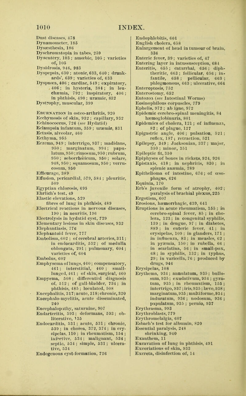 Dust diseases, 478 Dynamometer, 185 Dysjestliesia, 186 Dyschromatopia iu tabes, 259 Dysentery, 103 ; amoebic, 105 ; yarieties of, 105 Dysidrosis, 946, 983 Dyspepsia, 630 ; atonic, 633, 640 ; drunk- ards', 639 ; varieties of, 6 33 Dyspnoea, 406 ; cardiac, 549 ; expiratory, 406; iu hysteria, 384 ; in leu- chaemia, 792 : inspiratory, 406; in phthisis, 490; urgemic, 832 Dystrophy, muscular, 399 Eburnation in osteo-arthritis, 920 Ecchymosis of skin, 932 ; capillary, 932 Echinococcus, 726 (see Hydatid) Eclampsia infantum, 359 ; uraemie, 831 Ectasis, alveolar, 460 Ecthyma, 955 Eczema, 949 ; intertrigo, 937 ; madidans, 950; marginatum, 994; papu- latum, 950; rimosum, 950; rubriim, 950 ; seborrhosicum, 950 ; solare, 948, 950 ; squamosum, 950 ; verru- cosum, 950 Effleurage, 389 Effusion, pericardial, 579, 584 ; pleuritic, 509 Egyptian chlorosis, 695 Ehrlich's test, 49 Elastic elevations, 529 fibres of lung in phthisis, 489 Electi'ical reactions in nervous diseases, 190 ; in neuritis, 196 Electrolysis in hydatid cyst, 729 Elementary lesions in skin diseases, 9 32 Elephantiasis, 776 Elephantoid fever, 777 Embolism, 602 ; of cerebral arteries, 311; in endocarditis, 532 ; of medulla oblongata, 291; pulmonary, 604; varieties of, 604 Embolus, 602 Emphysema of lungs, 460; compensatory, 461; interstitial, 460 ; small- lunged, 461 ; of skin, surgical, 460 Empyema, 508 ; differential diagnosis of, 512; of gall-bladder, 734; in phthisis, 485 ; loculated, 508 Encephalitis, 317; acute, 318; chronic, 320 Eucephalo-myelitis, acute disseminated, 240 Encephalopathy, saturnine, 907 Endarteritis, 593 ; deformans, 5 93 ; ob- literative, 135 Endocarditis, 531; aciitc, 531; chronic, 539; in chorea, 372, 374; in ery- Rjpelas, 110 ; in rheiimatism, 154 ; iuipctive, 534; malignant, 534; septic, 534; simple, 531; ulcera- tive, 534 Endogenous cyst-formation, 726 Eudophlebitis, 601 English cholera, 658 Enlargement of head in tumour of brain, 336 Enteric fever, 39 ; varieties of, 47 Entering layer in intussusception, 684 Enteritis, 655 ; catarrhal, 656 ; diph- theritic, 663 ; follicular, 656 ; in- fantile, G58 ; pellicular, 663 ; phlegmonous, 663 ; iilcerative, 664 Enteroptosis, 752 Enterostomy, 652 Entozoa (see Intestinal Worms) Eosinophilous corpuscles, 779 Ephelis, 972 ; ab igne, 972 Epidemic cerebro-spinal meningitis, 84 htemoglobinuria, 801 Epidemics of cholera, 121; of influenza, 82 ; of plague, 127 Epigastric angle, 406 ; pulsation, 521; reflex, 187; retraction, 521 Epilepsy, 349; Jacksonian, 337 ; major, 350 ; minor, 351 Epileptic fit, 350 Epiphyses of bones iu rickets, 924, 926 Epistaxis, 418; in nephritis, 830; in splenic anaemia, 789 Epithelioma of intestine, 676 ; of oeso- phagus, 626 Equinia, 170 Erb's juvenile form of atrophy, 402 ; paralysis of brachial plexus, 225 Ergotism, 607 Erosions, haemorrhagic, 639, 641 Eruptions in acute rheumatism, 155 : in cerebro-spinal fever, 85 ; in clio- lera, 123; in congenital syphilid, 139 ; in dengue, 97 ; in diabetes, 889 ; in enteric fever, 41 ; in erysipelas, 109 ; in glanders, 171 ; in influenza, 83; in measles, 62 ; iu pyajmia, 150 ; in rubella, 66 ; in scarlatina, 56 ; in small-pox, 68 ; in syphilis, 132; in typhus, 29; in varicella, 76 ; produced by drugs, 946 Erysipelas, 108 Erythema, 934 ; annulatum, 935 ; bullo- snm, 935 ; exudativum, 934 ; gyra- tum, 935 ; iu rheumatism, 155 ; intertrigo, 93 7 ; iris, 935 ; la^ve, 938 ; marginatum, 935 ; multiforme, 934 ; indnratum, 936 ; nodosum, 936 ; papulatum, 935 ; pernio, 937 Erythrasma, 993 Erythroblasts, 779 Erythromelalgia, 607 Esbach's test for albumin, 820 Essential paralysis, 248 shrinking, 940 Exanthem, 11 Excavation of lung in phthisis, 491 Excoriations of skin, 933 Excreta, disinfection of, 14