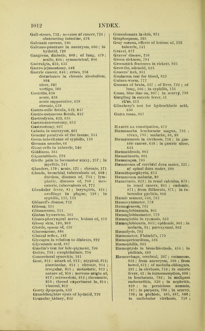 Gall-stones, 732 ,• as cause of cancer, 724 ; obstnictiug intestine, 676 Galvanic current, 190 Galvano-pnnctnre in aneurysm, 600 ; in hydatid, 729 Gangrene, diabetic, 889 ; of lung, 479 ; senile, 606 ; symmetrical, 606 Gastralgia, 632, 635 Gastro-jejuuostomy, 646 Gastric cancer, 646 ; crises, 258 disturbance in chronic alcoliolism, 904 ulcer, 641 vertigo, 366 Gastritis, 636 acute, 636 aciite suppurative, 638 chronic, 639 Gastro-colic fistula, 642, 647 Gastro-cutaneous fistula, 642 Gastrodynia, 632, 635 Gastro-enterostomy, 652 Gastrostomy, 627 Gelatin in anexirysm, 601 General paralysis of the insane, 344 Germ-inheritance of syphilis, 138 German measles, 66 Giant-cells in tubercle, 140 Giddiness, 364 Gigantoblasts, 779 Girdle pain in locomotor ataxy, 257 ; in myelitis, 241 Glanders, 170 ; acute, 171 ; chronic, 171 Glands, bronchial, tuberculosis of, 609 ; ductless, diseases of, 754 ; lym- phatic, diseases of, 768 ; mes- enteric, tuberculosis of, 772 Glandular fever, 81 ; laryngitis, 424 ; swellings in plague, 128 ; in syphilis, 131, 133 Gl^nard's disease, 752 Glioma, 324 Gliosarcoma, 334 Globus hystericus, 383 Glosso-pharyngeal nerve, lesions of, 218 Glossy skin, 190, 969 Glottis, spasm of, 436 Gliicosazone, 886 Gluteal reflex, 187 Glycogen in relation to diabetes, 892 Glycm-onic acid, 887 Gmelin's test for bile-pigment, 700 Goitre, 754 ; exophthalmic, 756 Gonorrhoeal synovitis, 161 Goiit, 912 ; attack of, 913 ; atypical, 912; abarticular, 914 ; chronic, 914 ; irregular, 915 ; metastatic, 912 ; nature of, 916 ; nervous origin of, 917; retrocedent, 912 ; rheumatic, 919 ; thread experiment in, 914 ; visceral, 912 Gouty dyspepsia, 633 Granddaughter cysts of hydatid, 726 Granular kidney, 842 Granulomata in skin, 974 Graphospasm, 395 Gray cornua, effects of lesions of, 233 tubercle, 141 Gravel, 877 Graves' disease, 756 Green sickness, 784 Greenstick fractures in rickets, 925 Growths, adenoid, 623 Grocers' itch, 951 Guaiacum test for blood, 823 Guinea-worm, 777 Gumma of brain, 337 ; of liver, 722 ; of lung, 506 ; in syphilis, 134 Gums, blue line on, 907 ; in scurvy, 798 Gurgling in enteric fever, 41 ra.es, 413 Giiuzberg's test for liydrochloric acid, 630 Gutta rosea, 987 Habitual constipation, 672 HiBmama'ba hmchnemise magna, 793 ; vivax, 7 95 ; malaria?, 88, 89 Hjematemesis in cirrhosis, 716 ; in gas- tric cancer, 648 ; in gastric ulcer, 643 Haematidrosis, 983 Haematinuria, 801 Haematogen, 785 Haematoma of cerebral dura mater, 331 : of spinal diu'a mater, 280 Hsematoporphyrin, 813 Haematozoa malariae, 89 Haematuri;!, 823 ; in renal calculus, 879 : in renal cancer, 865 ; endemic, 871; from Bilharzia, 871 ; in tu- bercular pyelitis, 868 Hsemic mumur, 546, 783 Haemocytometer, 7 78 Hasmogenesis, 782 Haemoglobinaemia, Sol Haemoglobinometer, 7 79 Haemoglobin in cyanosis, 563 Haemoglobinuria, 8011; epidemic, 801 ; in malaria, 94; paroxj'smal, 802 Haemolysis, 782 Haemometer, Fleisclil's, 7 79 Haemopericardiiim, 586 Haemophilia, 803 Haemoptysis in bronchiectasis, 454 ; in phthisis, 489 Haemorrhage, cerebral, 307 ; cutaneous, 932 ; from aneurysm, 596 ; from bowel, 671 ; of medulla oblongata, 291 ; in cirrliosis, 716 ; in enteric fever, 42 ; in intussusception, 686 ; in leuchtTmin, 792 ; iu maligant endocarditis, 530 ; in nephritis, 829 ; in pernicious anaemia, 787 ; in purpura, 796 ; in scurvy, 798 ; in phthivSis, 485,487, 500 ; in unilobular cirrhosis, 718 ;