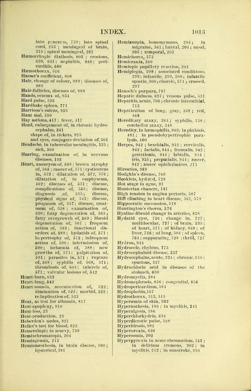 into p.incie.is, 739; into sinual cord, 2) 3 ; menin<4e;il of brain, 315 ; spinal meningeal, 281 Hasmorrliiigic diathesis, 803 ; erosions, 639, 641 ; nepliritis, 840; peri- carditis, 580 HjBuiothorax, olG Haesor's coefficient, 808 Hair, ch;uioe of colour, 98 9 ; diseases of, 989 Hair-follicles, diseases of, 98 9 Hands, eczema of, 954 Hard pulse, 526 Hardbake spleen, 771 Harrison's sulcus, 925 Haut mal, 350 Hay asthma, 417 ; fever, 417 Head, enlargement of, in chronic hydro- cephalus, 341 shape of, in rickets, 925 and eyes, conjugate deviation of, 301 Headache, in tubercular meningitis, 325 ; sick, 360 Hearing, examination of, in nervous diseases, 193 Heart, aneurysm of, 568 ; brown atrophy of, 565 ; cancer of, 571; cysticercus in, 572; dilatation of, 572, 5 76 ; dilatation of, in emphysema, 462; diseases of, 531; disease, complications of, 555; disease, diagnosis ,of, 55 5 ; disease, physical signs of, 543; disease, prognosis of, 557; disease, treat- ment of, 558 ; examination of, 520; fatty degeneration of, 565 ; fatty overgrowth of, 569 ; fibroid degeneration of, 567 ; frecpient action of, 589 ; fimctional dis- orders of, 589 ; hydatids of, 571 ; hypertrophy of, 5 72; infrequent action of, 590 ; intermission of, 590; ischaeniia of, 588 ; new growths of, 5 71; palpitation of, 591; parasites in, 571 ; rupture of, 568 ; syphilis of, 568, 571 ; thrombosis of, 604; tubercle of, 571; valvular lesions of, 542 Heart-burn, 632 Heart-lung, 542 Heart-sounds, accentuation of, 522; diminution of, 522; morbid, 522 ; reduplication of, 523 Heat, as test for albumin, 817 Heat-apoplexy, 910 Heat-loss, 23 Heat-production, 23 Heberden's nodes, 921 Heller's test for blood, 823 Hemeralopia in scurvy, 799 Hemiachromatopia, 204 Hemiageusia, 213 Hemianfesthesia, in brain disease, 300 ; Hemianopia, homonymous, 204 ; in migraine, 361 ;, lateral, 204 ; nasal, 203 ; temporal, 203 Hemichorea, 373 Hemicrania, 360 Hemiopic pupilLiry reaction, 204 Hemiplegia, 298 ; associated conditions, 299 ; infantile, 299, 300; infantile spastic, 300 ; choreic, 374 ; crossed, 297 Henoch's purpura, 79 7 Hepatic dulness, 697 ; venous pulse, 531 Hepatitis, acute, 706 ; chronic interstitial, 713 He])atisation of lung, gray, 468 ; red, 468 Hereditary ataxy, 264 ; syphilis, 138; cerebellar ataxy, 348 Heredity, in hiemophilia, 803; in phthisis, 481 ; in pseudohypertrophic para- lysis, 400 Herpes. 942 ; brachialis, 942 ; cervicalis, 942 ; facialis, 944 ; frontalis, 942 ; gestationis, 944 ; labialis, 944 ; iris, 935 ; preputialis, 944; zoster, 942 ; zoster ophthalmicus, ;.'13 Hirsuties, 989 Hodgkin's disease, 769 Hooklets, hydatid, 729 Hot stage in agite, 91 Hunterian chancre, 131 High tension in angina pectoris, 587 Hill climbing in heart disease, 561, 570 Hippocratic succussion, 518 Huntington's chorea, 3 76 Hyaline-fibroid change in arteries, 828 Hydatid cyst, 726 ; change in, 727; mnltilocular, 727; of brain, 335 ; of heart, 571; of kidney, 869 ; of liver, 726 ; of lung, 504 ; of spleen, 764 ; suppurating, 728 ; thrill, 72 7 Hydroa, 944 Hydrocele, chylous, 775 Hydrocephaloid disease, 327 Hydrocephahis, acute, 324 ; chronic, 340 ; spurious, 327 Hydrochloric acid in diseases of tlie stomach, 630 Hydromyelia, 284 Hydroneidirosis, 856 ; congenital, 856 Hydropericardium, 58 4 PIydrophobia,16 7 Hydrothorax, 513, 515 Hypertemia of skin, 932 Hypentsthesia, 186 ; in myelitis, 241 Hyperalgesia, 186 Hyperchlorhydria, 6 34 Hyperdicrotic pulse, 528 Hyperidrosis, 982 Hyperorexia, 636 Hyperosmia, 202 Hyperpyrexia in acute rheumatism, 155 ; in delirium tremens, 902 ; in