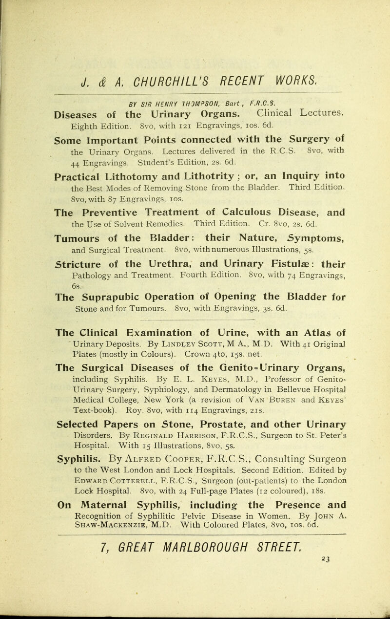 BY SIR HENRY THOMPSON, Bart, F.R.C.S. Diseases of the Urinary Organs. Clinical Lectures. Eighth Edition. 8vo, with 121 Engravings, los. 6d. Some Important Points connected with the Surgery of the Urinary Organs. Lectures dehvered in the R.C.S. Svo, with 44 Engravings. Student's Edition, 2S. 6d. Practical Lithotomy and Lithotrity; or, an Inquiry into the Best Modes of Removing Stone from the Bladder. Third Edition. Svo, with 87 Engravings, los. The Preventive Treatment of Calculous Disease, and the Use of Solvent Remedies. Third Edition. Cr. Svo, 2s. 6d. Tumours of the Bladder: their Nature, Symptoms, and Surgical Treatment. Svo, with numerous Illustrations, 5s. Stricture of the Urethra, and Urinary Fistulae: their Pathology and Treatment. Fourth Edition. Svo, with 74 Engravings, 6s. The Suprapubic Operation of Opening the Bladder for Stone and for Tumours. Svo, with Engravings, 3s. 6d. The Clinical Examination of Urine, with an Atlas of ' Urinary Deposits. By Lindlsy Scott, M A., M.D. With 41 Original Plates (mostly in Colours). Crown 4to, 15s. net. The Surgical Diseases of the Qenito = Urinary Organs, including Syphilis. By E. L. Keyes, M.D., Professor of Genito- urinary Surgery, Syphiology, and Dermatology in Bellevue Hospital Medical College, New York (a revision of Van Buren and Keyes' Text-book). Roy. Svo, with 114 Engravings, 21s. Selected Papers on Stone, Prostate, and other Urinary Disorders. By Reginald Harrison, F.R.C.S., Surgeon to St. Peter's Hospital. With 15 Illustrations, Svo, 5s. Syphilis. By Alfred Cooper, F.R.C S., Consulting Surgeon to the West London and Lock Hospitals. Second Edition. Edited by Edward CoTTERELL, F.R.C.S., Surgeon (out-patients) to the London Lock Hospital. Svo, with 24 Full-page Plates (12 coloured), iSs. On Maternal Syphilis, including the Presence and Recognition of Syphilitic Pelvic Disease in Women. By John A. Shaw-Mackenzie, M.D. With Coloured Plates, Svo, los. 6d. 7, GREAT MARLBOROUGH STREET.