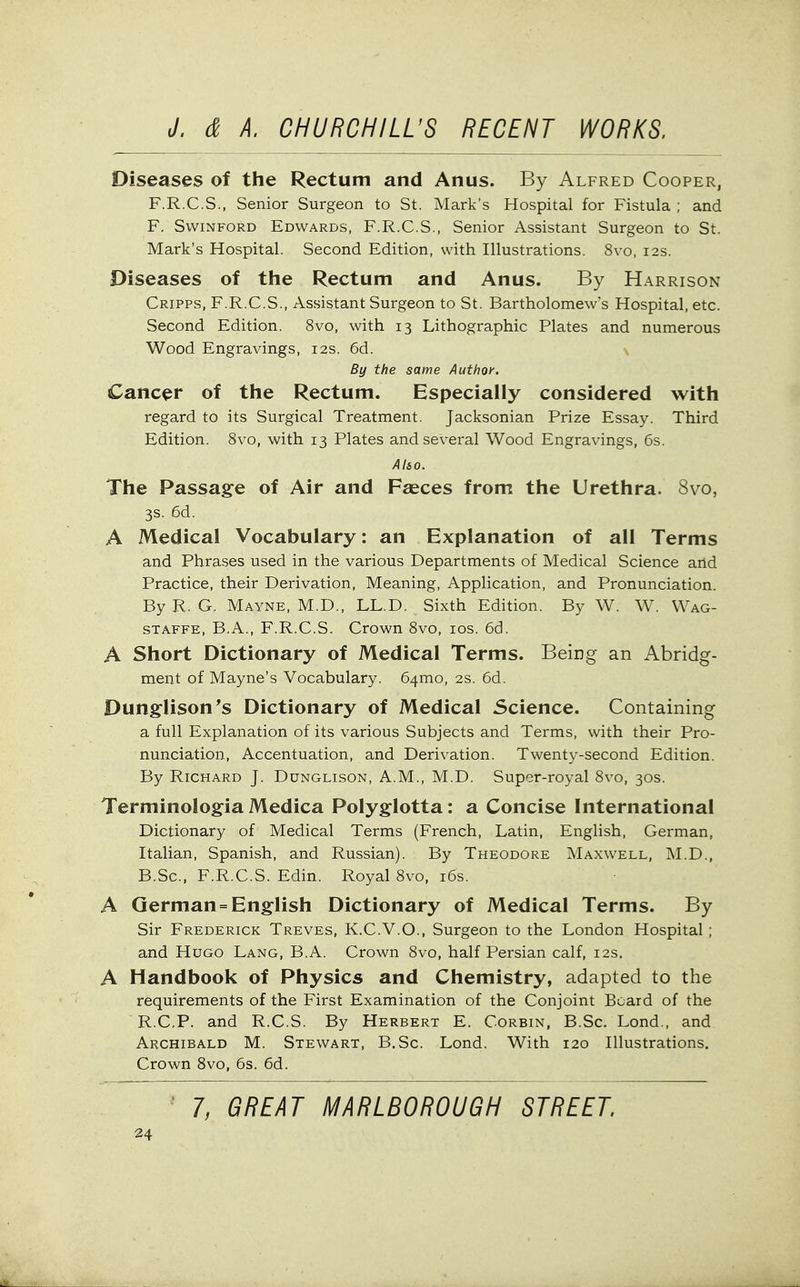 Diseases of the Rectum and Anus. By Alfred Cooper, F.R.C.S., Senior Surgeon to St. Mark's Hospital for Fistula ; and F. SwiNFORD Edwards, F.R.C.S., Senior Assistant Surgeon to St. Mark's Hospital. Second Edition, with Illustrations. 8vo, 12s. Diseases of the Rectum and Anus. By Harrison Cripps, F.R.C.S., Assistant Surgeon to St. Bartholomew's Hospital, etc. Second Edition. 8vo, with 13 Lithographic Plates and numerous Wood Engravings, 12s. 6d. By the same Author. Cancer of the Rectum. Especially considered with regard to its Surgical Treatment. Jacksonian Prize Essay. Third Edition. 8vo, with 13 Plates and several Wood Engravings, 6s. Also. The Passage of Air and Faeces from the Urethra. 8vo, 3s. 6d. A Medical Vocabulary: an Explanation of all Terms and Phrases used in the various Departments of Medical Science and Practice, their Derivation, Meaning, Application, and Pronunciation. By R. G. Mayne, M.D., LL.D. Sixth Edition. By W. W. Wag- STAFFE, B.A., F.R.C.S. Crown 8vo, los. 6d. A Short Dictionary of Medical Terms. Being an Abridg- ment of Mayne's Vocabulary. 64mo, 2s. 6d. Dunglison's Dictionary of Medical Science. Containing a full Explanation of its various Subjects and Terms, with their Pro- nunciation, Accentuation, and Derivation. Twenty-second Edition. By Richard J. Dunglison, A.M., M.D. Super-royal 8vo, 30s. Terminologia Medica Polyglotta: a Concise International Dictionary of Medical Terms (French, Latin, English, German, Italian, Spanish, and Russian). By Theodore Maxwell, M.D., B.Sc, F.R.C.S. Edin. Royal 8vo, i6s. A German = English Dictionary of Medical Terms. By Sir Frederick Treves, K.C.V.O., Surgeon to the London Hospital; and Hugo Lang, B.A. Crown 8vo, half Persian calf, 12s. A Handbook of Physics and Chemistry, adapted to the requirements of the First Examination of the Conjoint Beard of the R.CP. and R.C.S. By Herbert E. Corbin, B.Sc. Lond., and Archibald M. Stewart, B.Sc. Lond. With 120 Illustrations. Crown Svo, 6s. 6d. 7, GREAT MARLBOROUGH STREET.