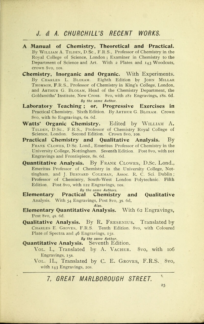 A Manual of Chemistry, Theoretical and Practical. By William A. Tilden, D.Sc, F.R.S., Professor of Chemistry in the Royal College of Science, London ; Examiner in Chemistry to the Department of Science and Art. With 2 Plates and 143 Woodcuts, crown 8^^o, los. Chemistry, Inorganic and Organic. With Experiments. By Charles L. Bloxam. Eighth Edition by John Millar Thomson, F.R.S., Professor of Chemistry in King's College, London, and Arthur G. Bloxam, Head of the Chemistry Department, the Goldsmiths' Institute, New Cross. 8vo, with 281 Engravings, i8s. 6d. By the same Author. Laboratory Teaching ; or. Progressive Exercises in Practical Chemistry. Sixth Edition. By Arthur G. Bloxam. Crown 8vo, with 80 Engravings, 6s. 6d. Watts' Organic Chemistry. Edited by William A. Tilden, D.Sc, F.R.S., Professor of Chemistry Royal College of Science, London. Second Edition. Crown 8vo, los. Practical Chemistry and Qualitative Analysis. By Frank Clowes, D.Sc. Lond., Emeritus Professor of Chemistry in the University College, Nottingham. Seventh Edition. Post 8vo, with 101 Engravings and Frontispiece, 8s. 6d. Quantitative Analysis. By Frank Clowes, D.Sc. Lond., Emeritus Professor of Chemistry in the University College, Not- tingham, and J. Bernard Coleman, Assoc. R. C. Sci. Dublin; Professor of Chemistry, South-West London Polytechnic. Fifth Edition. Post 8vo, with 122 Engravings, los. By the same Authors. Elementary Practical Chemistry and Qualitative Analysis, With 54 Engravings, Post 8vo, 3s. 6d. Also. Elementary Quantitative Analysis. With 62 Engravings, Post 8vo, 4s. 6d. Qualitative Analysis. By R. Fresenius. Translated by Charles E. Groves, F.R.S. Tenth Edition. 8vo, with Coloured Plate of Spectra and 46 Engravings, 15s. By the same Author. Quantitative Analysis. Seventh Edition. Vol. I., Translated by A. Vacher. 8vo, with 106 Engravings, 15s. Vol. II., Translated by C. E. Groves, F.R.S. 8vo, with 143 Engravings, 20s. 7, GREAT MARLBOROUGH STREET