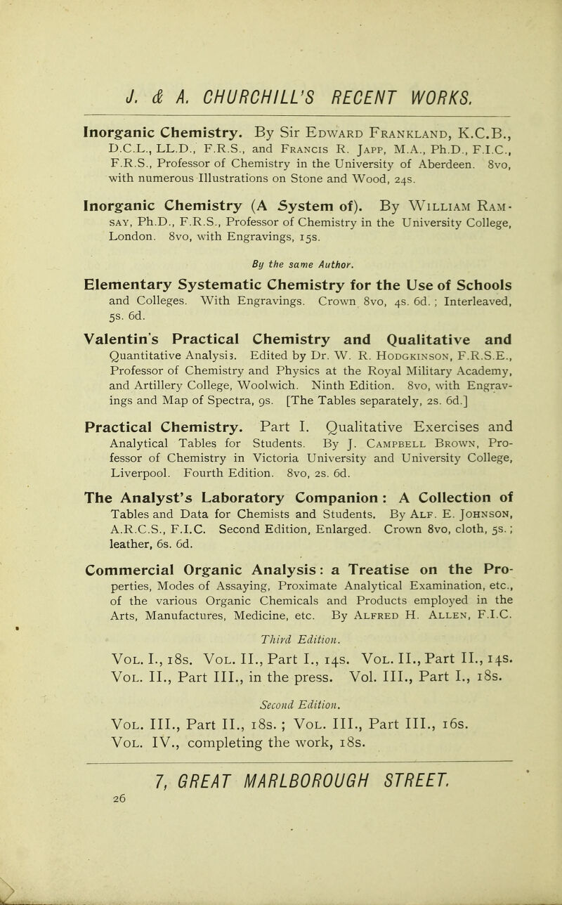 Inorganic Chemistry. By Sir Edward Frankland, K.C.B., D.C.L., LL.D., F.R.S., and Francis R. Japp, M.A., Ph.D., F.I.C., F.R.S., Professor of Chemistry in the University of Aberdeen. 8vo, with numerous Illustrations on Stone and Wood, 24s. Inorganic Chemistry (A System of). By William Ram- say, Ph.D., F.R.S., Professor of Chemistry in the University College, London. 8vo, with Engravings, 15s. By the same Author. Elementary Systematic Chemistry for the Use of Schools and Colleges. With Engravings. Crown 8vo, 4s. 6d. ; Interleaved, 5s. 6d. Valentin's Practical Chemistry and Qualitative and Quantitative Analysis. Edited by Dr. W. R. Hodgkinson, F.R.S.E., Professor of Chemistry and Physics at the Royal Military Academy, and Artillery College, Woolwich. Ninth Edition. Svo, with Engrav- ings and Map of Spectra, 9s. [The Tables separately, 2S. 6d.] Practical Chemistry. Part I. Qualitative Exercises and Analytical Tables for Students. By J. Campbell Brown, Pro- fessor of Chemistry in Victoria University and University College, Liverpool. Fourth Edition. Svo, 2s. 6d. The Analyst's Laboratory Companion : A Collection of Tables and Data for Chemists and Students. By Alf. E. Johnson, A.R.C.S., F.I.C. Second Edition, Enlarged. Crown Svo, cloth, 5s.; leather, 6s. 6d. Commercial Organic Analysis: a Treatise on the Pro- perties, Modes of Assaying, Proximate Analytical Examination, etc., of the various Organic Chemicals and Products employed in the Arts, Manufactures, Medicine, etc. By Alfred H. Allen, F.I.C. Third Edition. Vol. I.,i8s. Vol. II., Part I., 14s. Vol. II., Part II., 14s. Vol. II., Part III., in the press. Vol. III., Part I., i8s. Second Edition. Vol. III., Part II., i8s. ; Vol. III., Part III., i6s. Vol. IV., completing the work, i8s. 7, GREAT MARLBOROUGH STREET.
