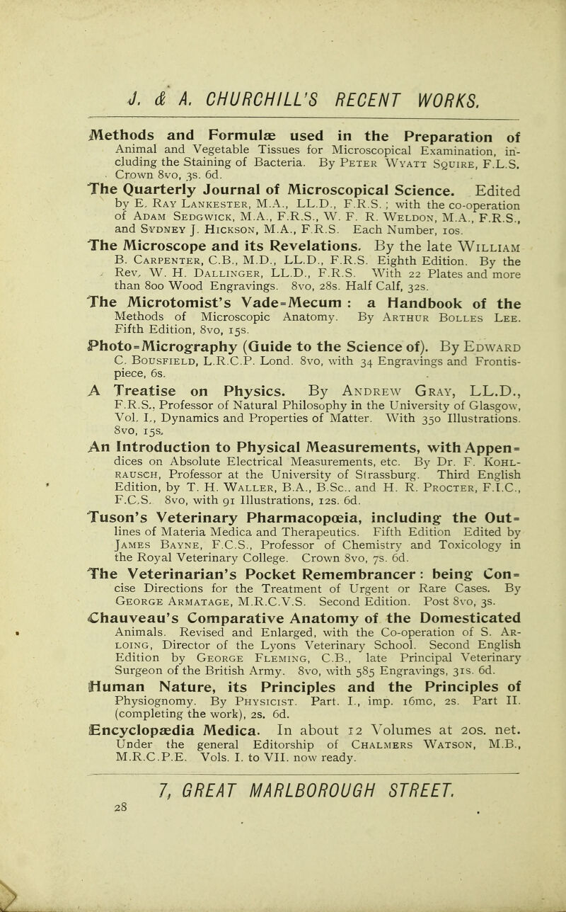 Methods and Formulas used in the Preparation of Animal and Vegetable Tissues for Microscopical Examination, in- cluding the Staining of Bacteria. By Peter Wyatt Squire, F.L.S. . Crown 8vo, 3s. 6d. The Quarterly Journal of Microscopical Science. Edited by E, Ray Lankester, M.A., LL.D., F.R.S. ; with the co-operation of Adam Sedgwick, M.A., F.R.S., W. F. R. Weldon, M.A., F.R.S., and Sydney J. Hickson, M.A., F.R.S. Each Number, los. The Microscope and its Revelations. By the late William B. Carpenter, C.B., M.D., LL.D., F.R.S. Eighth Edition. By the . Rev. W. H. Dallinger, LL.D., F.R.S. With 22 Plates and more than 800 Wood Engravings. 8vo, 28s. Half Calf, 32s. The Microtomist's Vade=Mecuni : a Handbook of the Methods of Microscopic Anatomy. By Arthur Bolles Lee. Fifth Edition, 8vo, 15s. Photo=Micrography (Guide to the Science of). By Edward C. Bousfield, L.R.C.P. Lond. 8vo, with 34 Engravings and Frontis- piece, 6s. A Treatise on Physics. By Andrew Gray, LL.D., F.R.S., Professor of Natural Philosophy in the University of Glasgow, VoL I,, Dynamics and Properties of Matter. With 350 Illustrations. 8vo, 15s. An Introduction to Physical Measurements, with Appen = dices on Absolute Electrical Measurements, etc. By Dr. F. Kohl- radsch, Professor at the University of Strassburg. Third English Edition, by T. H. Waller. B.A., B.Sc. and H. R. Procter, F.LC, F.C.S, 8vo, with 91 Illustrations, 12s. 6d. Tuson's Veterinary Pharmacopoeia, including the Out= lines of Materia Medica and Therapeutics. Fifth Edition Edited by James Bayne, F.C.S., Professor of Chemistry and Toxicology in the Royal Veterinary College. Crown 8vo, 7s. 6d. The Veterinarian's Pocket Remembrancer: being Con= cise Directions for the Treatment of Urgent or Rare Cases. By George Armatage, M.R.C.V.S. Second Edition. Post 8vo, 3s. Chauveau's Comparative Anatomy of the Domesticated Animals. Revised and Enlarged, with the Co-operation of S. Ar- LOiNG, Director of the Lyons Veterinary School. Second English Edition by George Fleming, C.B., late Principal Veterinary Surgeon of the British Army. 8vo, with 585 Engravings, 31s. 6d. Sluman Nature, its Principles and the Principles of Physiognomy. By Physicist. Part. I., imp. i6mo, 2s. Part II. (completing the work), 2s. 6d. Encyclopaedia Medica. In about 12 Volumes at 20s. net. Under the general Editorship of Chalmers Watson, M.B., M.R.C.P.E. Vols. I. to VII. now ready. 7; GREAT MARLBOROUGH STREET.