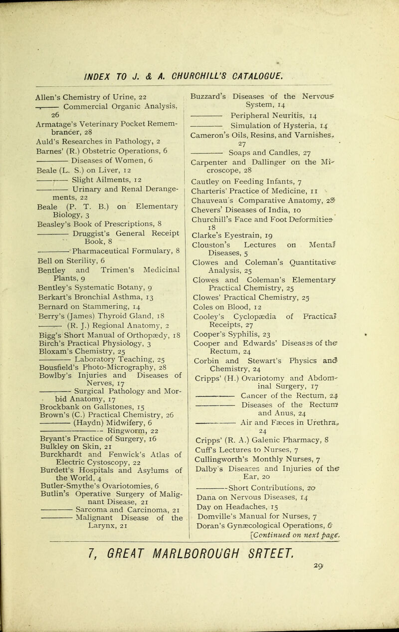 Allen's Chemistry of Urine, 22 Commercial Organic Analysis, 26 I Armatage's Veterinary Pocket Remem- '■ brancer, 28 | Auld's Researches in Pathology, 2 Barnes' (R.) Obstetric Operations, 6 Diseases of Women, 6 Beale (L. S.) on Liver, 12 Slight Ailments, 12 Urinary and Renal Derange- ments, 22 Beale (P. T. B.) on Elementary Biology, 3 Beasley's Book of Prescriptions, 8 Druggist's General Receipt Book, 8 ■ Pharmaceutical Formulary, 8 Bell on Sterility, 6 Bentley and Trimen's Medicinal Plants, 9 Bentley's Systematic Botany, 9 Berkart's Bronchial Asthma, 13 Bernard on Stammering, 14 Berry's (James) Thyroid Gland, 18 • -■— (R. J.) Regional Anatomy, 2 Bigg's Short Manual of Orthopaedy, 18 Birch's Practical Physiology, 3 Bloxam's Chemistry, 25 Laboratory Teaching, 25 Bousfield's Photo-Micrography, 28 Bowlby's Injuries and Diseases of Nerves, 17 Surgical Pathology and Mor- bid Anatomy, 17 Brockbank on Gallstones, 15 Brown's (C.) Practical Chemistry, 26 (Haydn) Midwifery, 6 Ringworm, 22 Bryant's Practice of Surgery, 16 Buikley on Skin, 21 Burckhardt and Fenwick's Atlas of Electric Cystoscopy, 22 Burdett's Hospitals and Asylums of the World, 4 Butler-Smythe's Ovariotomies, 6 Butlin's Operative Surgery of Malig- nant Disease, 21 Sarcoma and Carcinoma, 21 Malignant Disease of the Larynx, 21 Buzzard's Diseases of the Nervous System, 14 Peripheral Neuritis, 14 Simulation of Hysteria, 14 Cameron's Oils, Resins, and Varnishes^ 27 Soaps and Candles, 27 Carpenter and Dallinger on the Mi' croscope, 28 Cautley on Feeding Infants, 7 Charteris' Practice of Medicine, 11 Chauveau's Comparative Anatomy, 2^ Chevers' Diseases of India, 10 Churchill's Face and Foot Deformities- 18 Clarke's Eyestrain, 19 Clouston's Lectures on Mental Diseases, 5 Clowes and Coleman's Quantitative; Analysis, 25 Clowes and Coleman's Elementary Practical Chemistry, 25 Clowes' Practical Chemistry, 25 Coles on Blood, 12 Cooley's Cyclopaedia of Fractica? Receipts, 27 Cooper's Syphilis, 23 Cooper and Edwards' Diseasss of the Rectum, 24 Corbin and Stewart's Physics an<3 Chemistry, 24 Cripps' (H.) Ovariotomy and Abdora-- inal Surgery, 17 Cancer of the Rectum, 24 Diseases of the Rectun^ and Anus, 24 ^— Air and Faeces in Urethra^ 24 Cripps' (R. A.) Galenic Pharmacy, 8 Cuffs Lectures to Nurses, 7 Cullingworth's Monthly Nurses, 7 Dalby's Diseases and Injuries of the Ear, 20 Short Contributions, 20 Dana on Nervous Diseases, 14 Day on Headaches, 15 Domville's Manual for Nurses, 7 Doran's Gynaecological Operations, & I [Continued on next page. 7, GREAT MARLBOROUGH SRTEET.