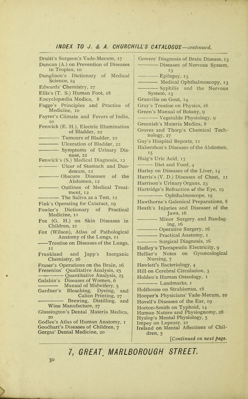 Druitt's Surgeon's Vade-Mecum, 17 Duncan (A.) on Prevention of Diseases in Tropics, 10 Dunglison's Dictionary of Medical Science, 24 Edwards' Chemistry, 27 Ellis's (T. S.) Human Foot, 18 Encyclopaedia Medica, 8 Fagge's Principles and Practice of Medicine, 10 Fayrer's Climate and Fevers of India, 10 Fenwick (E. H.), Electric Illumination of Bladder, 22 Tumours of Bladder, 22 Ulceration of Bladder, 22 ' Symptoms of Urinary Dis- ease, 22 Fenwick's (S.) Medical Diagnosis, 12 Ulcer of Stomach and Duo- denum, 12 • Obscure Diseases of the Abdomen, 12 Outlines of Medical Treat- ment, 12 The Saliva as a Test, 12 Fink's Operating for Cataract, ig Fowler's Dictionary of Practical Medicine, 11 Fox (G. H.) on Skin Diseases in Children, 21 Fox (Wilson), Atlas of Pathological Anatomy of the Lungs, 11 Treatise on Diseases of the Lungs, II FVankland and Japp's Inorganic Chemistry, 26 Eraser's Operations on the Brain, 16 Fresenius' Qualitative Analysis, 25 Quantitative Analysis, 25 Galabin's Diseases of Women, 6 Manual of Midwifery, 5 Gardner's Bleaching, Dyeing, and Calico Printing, 27 Brewing, Distilling, and Wine Manufacture, 27 Glassington's Dental Materia Medica, 20 Godlee's Atlas of Human Anatomy, i Goodhart's Diseases of Children, 7 Gorgas' Dental Medicine, 20 [ Gowers' Diagnosis of Brain Disease, 13 Diseases of Nervous System, 13 Epilepsy, 13 Medical Ophthalmoscopy, 13 Syphilis and the Nervous System, 13 Granville on Gout, 14 Gray's Treatise on Physics, 28 Green's Manual of Botany, 9 ■ Vegetable Physiology, 9 Greenish's Materia Medica, 8 Groves and Thorp's Chemical Tech- nology, 27 Guy's Hospital Reports, 11 Habershon's Diseases of the Abdomen, 15 Haig's Uric Acid, 13 Diet and Food, 4 Harley on Diseases of the Liver, 14 Harris's (V. D.) Diseases of Chest, 11 Harrison's Urinary Organs, 23 Hartridge's Refraction ©f the Eye, 19 Ophthalmoscope, 19 Hawthorne's Galenical Preparations, 8 Heath's Injuries and Diseases of the Jaws, 16 Minor Surgery, and Bandag- ing, 16 Operative Surgery, 16 Practical Anatomy, i Surgical Diagnosis, 16 Hedley's Therapeutic Electricity, 9 Hellier's Notes on Gynaecological Nursing, 7 Hewlett's Bacteriology, 4 Hill on Cerebral Circulation, 3 Holden's Human Osteology, i Landmarks, i Holthouse on Strabismus, 18 Hooper's Physicians' Vade-Mecum, 10 Hovell's Diseases of the Ear, 19 Horton-Smith on Typhoid, 14 Human Nature and Physiognomy, 28 Hyslop's Mental Physiology, 5 Impey on Leprosy, 21 Ireland on Mental Affections of Chil- dren, 5 [Contimced on next page. 7, GREAT, MARLBOROUGH STREET.