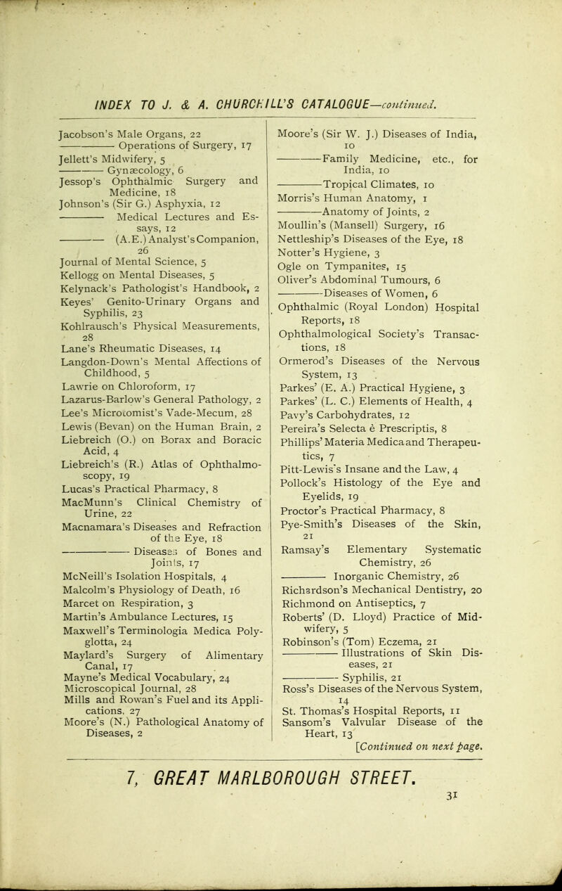 Jacobson's Male Organs, 22 Operations of Surgery, 17 Jellett's Midwifery, 5 Gynaecology, 6 Jessop's Ophthalmic Surgery and Medicine, 18 Johnson's (Sir G.) Asphyxia, 12 Medical Lectures and Es- says, 12 (A.E.) Analyst's Companion, 26 Journal of Mental Science, 5 Kellogg on Mental Diseases, 5 Kelynack's Pathologist's Handbook, 2 Keyes' Genito-Urinary Organs and Syphilis, 23 Kohlrausch's Physical Measurements, 28 Lane's Rheumatic Diseases, 14 Langdon-Down's Mental Affections of Childhood, 5 Lawrie on Chloroform, 17 Lazarus-Barlow's General Pathology, 2 Lee's MicroLomist's Vade-Mecum, 28 Lewis (Bevan) on the Human Brain, 2 Liebreich (O.) on Borax and Boracic Acid, 4 Liebreich's (R.) Atlas of Ophthalmo- scopy, 19 Lucas's Practical Pharmacy, 8 MacMunn's Clinical Chemistry of Urine, 22 Macnamara's Diseases and Refraction of the Eye, 18 Diseas8i5 of Bones and Join I s, 17 McNeill's Isolation Hospitals, 4 Malcolm's Physiology of Death, 16 Marcet on Respiration, 3 Martin's Ambulance Lectures, 15 Maxwell's Terminologia Medica Poly- glotta, 24 Maylard's Surgery of Alimentary Canal, 17 Mayne's Medical Vocabulary, 24 Microscopical Journal, 28 Mills and Rowan's Fuel and its Appli- cations, 27 Moore's (N.) Pathological Anatomy of Diseases, 2 Moore's (Sir W. J.) Diseases of India, 10 Family Medicine, etc., for India, 10 Tropical Climates, 10 Morris's Human Anatomy, i Anatomy of Joints, 2 Moullin's (Mansell) Surgery, 16 Nettleship's Diseases of the Eye, 18 Notter's Hygiene, 3 Ogle on Tympanites, 15 Oliver's Abdominal Tumours, 6 Diseases of Women, 6 Ophthalmic (Royal London) Hospital Reports, 18 Ophthalmological Society's Transac- tions, 18 Ormerod's Diseases of the Nervous System, 13 Parkes' (E. A.) Practical Hygiene, 3 Parkes' (L. C.) Elements of Health, 4 Pavy's Carbohydrates, 12 Pereira's Selecta e Prescriptis, 8 Phillips' Materia Medica and Therapeu- tics, 7 Pitt-Lewis's Insane and the Law, 4 Pollock's Histology of the Eye and Eyelids, 19 Proctor's Practical Pharmacy, 8 Pye-Smith's Diseases of the Skin, 21 Ramsay's Elementary Systematic Chemistry, 26 Inorganic Chemistry, 26 Richardson's Mechanical Dentistry, 20 Richmond on Antiseptics, 7 Roberts' (D. Lloyd) Practice of Mid- wifery, 5 Robinson's (Tom) Eczema, 21 Illustrations of Skin Dis- eases, 21 — Syphilis, 21 Ross's Diseases of the Nervous System, 14 St. Thomas's Hospital Reports, 11 Sansom's Valvular Disease of the Heart, 13 [Continued on next page. 1. GREAT MARLBOROUGH STREET.