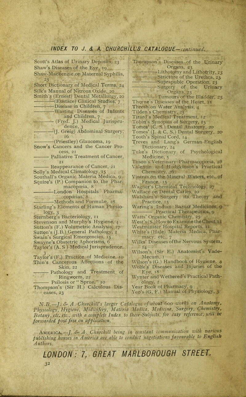 Scott's Atlas of Urinary Deposits, 23 Shaw's Diseases of the Eye, 19 Shaw-Mackenzie on Maternal Syphilis, 23 - Short Dictionary of Medical Terms, 24 Silk's Manual of Nitrous Oxide, 20 Smith's (Ernest) Dental Metallurgy, 20 (Eustace) Clinical Studies, 7 • Disease in Children, 7 Wasting Diseases of Infants and Children, 7 (Fred. J.) Medical Jurispru- dence, 3 ■ (J. Greig) Abdominal Surgery, 16 (Priestley) Glaucoma, 19 Snow's Cancers and the Cancer Pro- cess, 21 Palliative Treatment of Cancer, 21 Reappearance of Cancer, 21 Solly's Medical CHmatology, 15 Southall's Organic Materia Medica, g Squire's (P.) Companion to the Phar- macopoeia, 8 • I^ondon Hospitals Pharma- copoeias, 8 Methods and Formulae, 28 Starling's Elements of Human Physio- logy, 3 Sternberg's Bacteriology, II Stevenson and Murphy's Hygiene, 4 ■ Sutton's (F.) Volumetric Analysis, 27 Sutton's (J.B.) General Pathology, 2 Swain's Surgical Emergencies, 15 Swayne's Obstetric Aphorisms, 6 Taylor's (A. S ) Medical Jurisprudence, 3 Taylor's (F.) Practice of Medicine, 10 Thin's Cancerous Affections of the Skin, 22 Pathology and Treatment of Ringworm, 22 ■ Psilosis or Sprue, 10 Thompson's (Sir H.) Calculous Dis- eases, 23 Thompson's Diseases of the U.rinary Organs, 23 ■ Lithotomy and Lithotrity, 23 Stricture of the Urethra, 23 —— -Suprapubic Operation, 23 Surgery of the Urinary Organs, 23 Tumours of the Bladder, 23 Thome's Diseases of the Heart, 11 Thresh on Water Analysis, 4 Tilden's Chemistry, 25 Tirard's Medical Treatment, 12- Tobin's Synopsis of Surgery, 15 Tomes' (C. S.) Dental Anatomy, 20 Tomes' (J. & C. S.) Dental Surgery, 20 Tooth's Spinal Cord, 14 Treves and Lang's German-English Dictionary, 24 Tuke's Dictionary of Psychological Medicine, 5 Tuson's Veterinary Pharmacopoeia, 28 Valentin and Hodgkinson's Practical Chemistry, 26 Vintras on the Mineral Waters, etc., of France, 15 Wagner's Chemical Technology, 27 Wallace on Dental Caries, 20 Walsham's Surgery: its Theory and Practice, 15 Waring's Indian Bazaar Medicines, 9 Practical Therapeutics, 9 Watts' Organic Chemistry, 25 West's (S.)How to Examine the Chest, 13 Westminster Hospital Reports, 11 White's (Hale) Materia Medica, Phar- macy, etc., 7 Vvilks' Diseases ofthe Nervous System, ■■ 14 •■ ' . ' Wilson's (Sir E.) Anatomist's Vade- Mecum, i Wilson's (G.) Handbook of Hygiene, 4 Wolfe's Diseases and Injuries of the Eye, 18 Wynter and Wethered's Practical Path- ology, 2 Year Book of Pharmacy, 9 Yeo's (G. F.) Manual of Physiolog>-, 3 N.B—J. &- A. ChiirchiU's larger Catalogue of about 600 ivorks on Anatomy r Physiology, Hygiene, Midivifery, Materia Medica, Medicine, Surgery, Chemistryr Botany, etc. etc., with a complete Index to their Subjects, for easy reference, uill be forwarded post free on application. America.—/. &'A. Churchill being in constant communication with various puhlishing houses in America are able to conduct negotiations favourable to English Authors. LONDONI^TgJeAT I^ARLBOROUGH STREET.
