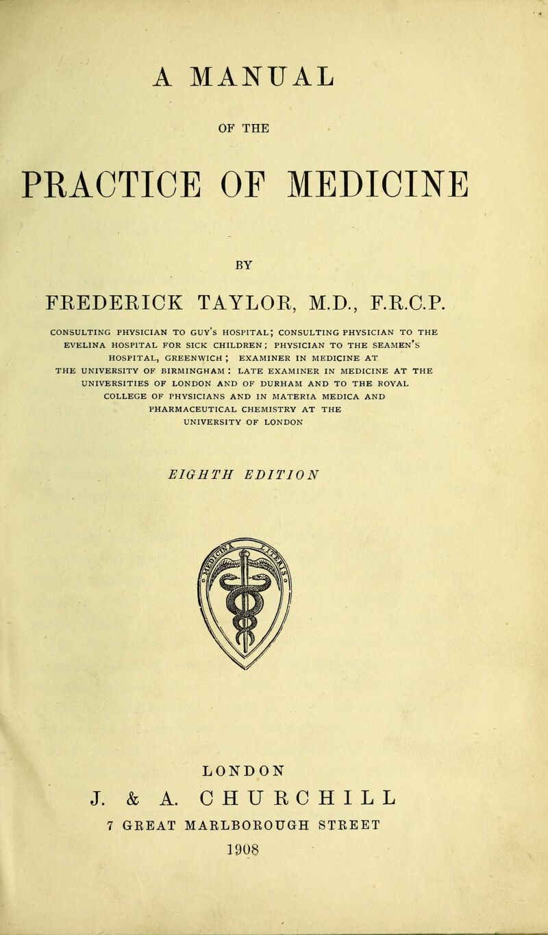OF THE PRACTICE OF MEDICINE FREDEKICK TAYLOR, M.D., F.R.C.R CONSULTING PHYSICIAN TO GUY's HOSPITAL; CONSULTING PHYSICIAN TO THE EVELINA HOSPITAL FOR SICK CHILDREN ; PHYSICIAN TO THE SEAMEn's HOSPITAL, GREENWICH ; EXAMINER IN MEDICINE AT THE UNIVERSITY OF BIRMINGHAM : LATE EXAMINER IN MEDICINE AT THE UNIVERSITIES OF LONDON AND OF DURHAM AND TO THE ROYAL COLLEGE OF PHYSICIANS AND IN MATERIA MEDICA AND PHARMACEUTICAL CHEMISTRY AT THE UNIVERSITY OF LONDON BY EIGHTH EDITION LONDON J. k A. CHURCHILL 7 GKEAT MAKLBOROUGH STREET 1008