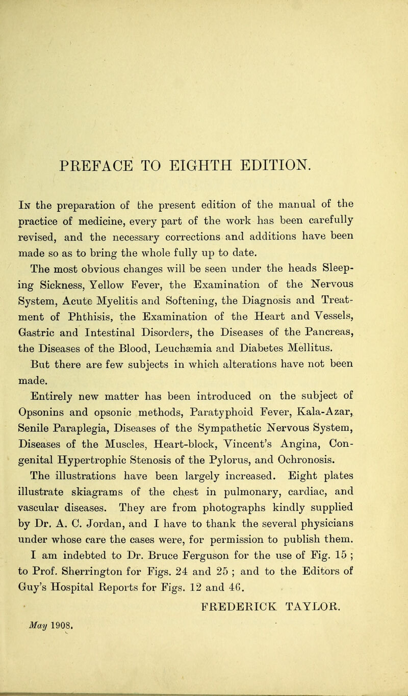 In the preparation of the present edition of the manual of the practice of medicine, every part of the work has been carefully revised, and the necessary corrections and additions have been made so as to bring the whole fully up to date. The most obvious changes will be seen under the heads Sleep- ing Sickness, Yellow Fever, the Examination of the Nervous System, Acute Myelitis and Softening, the Diagnosis and Treat- ment of Phthisis, the Examination of the Heart and Vessels, Gastric and Intestinal Disorders, the Diseases of the Pancreas, the Diseases of the Blood, Leuchsemia and Diabetes Mellitus. But there are few subjects in which alterations have not been made. Entirely new matter has been introduced on the subject of Opsonins and opsonic methods. Paratyphoid Fever, Kala-Azar, Senile Paraplegia, Diseases of the Sympathetic Nervous System, Diseases of the Muscles^ Heart-block, Vincent's Angina, Con- genital Hypertrophic Stenosis of the Pylorus, and Ochronosis. The illustrations have been largely increased. Eight plates illustrate skiagrams of the chest in pulmonary, cardiac, and vascular diseases. They are from photographs kindly supplied by Dr. A. 0. Jordan, and I have to thank the several physicians under whose care the cases were, for permission to publish them. I am indebted to Dr. Bruce Ferguson for the use of Fig. 15 ; to Prof. Sherrington for Figs. 24 and 25 ; and to the Editors of Guy's Hospital Reports for Figs. 12 and 46. FREDERICK TAYLOR. May 1908.