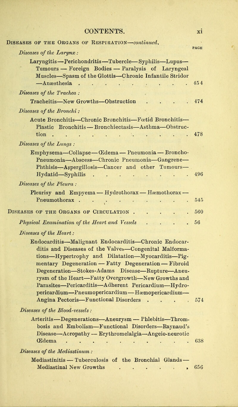 Diseases op the Okgans of Respiration—continued. PAGE Diseases of the Larynx : Laryngitis—Perichondritis—Tubercle—Syphilis—Lupus— Tumours — Foreign Bodies — Paralysis of Laryngeal Muscles—Spasm of the Glottis—Chronic Infantile Stridor —Anaesthesia . . . . . , . . .45 4 Diseases of the Trachea : Tracheitis—New Growths—Obstruction .... 474 Diseases of the Bronchi : Acute Bronchitis—Chronic Bronchitis—FcBtid Bronchitis— Plastic Bronchitis — Bronchiectasis—Asthma—Obstruc- tion . . . . . 478 Diseases of the Lungs : Emphysema—Collapse—(Edema— Pneumonia— Broncho- Pneumonia—Abscess—Chronic Pneumonia—Gangrene— Phthisis—Aspergillosis—Cancer and other Tumours— Hydatid—Syphilis 496 Diseases of the Pleura : Pleurisy and Empyema — Hydrothorax — Hsemothorax — Pneumothorax 545 Diseases op the Organs op Circulation ..... 560 Physical Examination of the Heart and Vessels . . . .56 Diseases of the Heart : Endocarditis—Malignant Endocarditis—Chronic Endocar- ditis and Diseases of the Valves—Congenital Malforma- tions—Hypertrophy and Dilatation—Myocarditis—Pig- mentary Degeneration — Fatty Degeneration — Fibroid Degeneration—Stokes-Adams Disease—Rupture—Aneu- rysm of the Heart—Fatty Overgrowth—New Growths and Parasites—Pericarditis—Adherent Pericardium—Hydro- pericardium—Pneumopericardium—Hsemopericardium— Angina Pectoris—Functional Disorders . . . > 574 Diseases of the Blood-vessels : Arteritis—Degenerations—Aneurysm — Phlebitis—Throm- bosis and Embolism—Functional Disorders—Raynaud's Disease—Acropathy —- Erythromelalgia—Angeio-neurotic (Edema 638 Diseases of the Mediastinum : Mediastinitis — Tuberculosis of the Bronchial Glands — Mediastinal New Growths . . . . . ,656