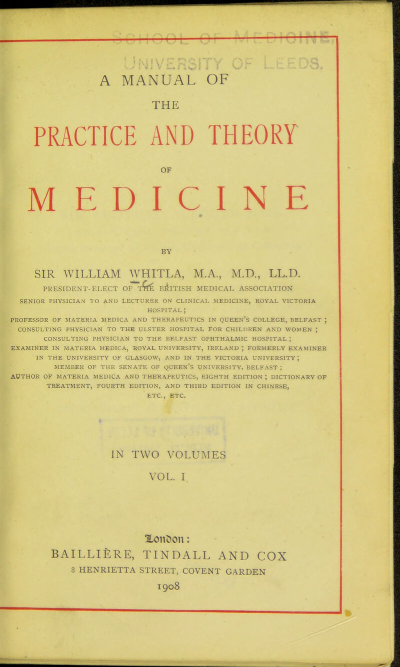 (J 0 0'—.'-'i [' I.' i O \.. -1-- ' 'NIVERSITY OF A MANUAL OF THE PRACTICE AND THEORY OF MEDICINE BY SIR WILLIAM WHITLA, M.A., M.D., LL.D. PRESIDENT-ELECT OF RlilTI.SH MEDICAL ASSOCIATION SENIOR PHYSICIAN 10 AND LECTURER ON CLINICAL MEDICINE, ROYAL VICTORIA HOSPITAL ; PROFESSOR OF MATERIA MEDICA AND THERAPEUTICS IN QUEEn'S COLLEGE, BELFAST ; CONSULTING PHYSICIAN TO THE ULSTER HOSPITAL FOR CHILnREN AND WOMEN ; CONSULTING PHYSICIAN TO THE BELFAST OPHTHALMIC HOSPITAL ; EXAMINER IN MATERIA MEDICA, ROYAL U NIVERSITY, IRELAND; FORMERLY EXAMINER IN THE UNIVERSITY OF GLASGOW, AND IN THE VICTORIA UNIVERSITY ; MEMBER OK THE SENATE OF QUEEN's UNIVERSITY, BELFAST ; AUTHOR OF MATERIA MEDICA AND THERAPEUTICS, EIGHTH EDITION ; DICTIONARY OF TREATMENT, FOURTH EDITION, AND THIRD EDITION IN CHINESE, ETC., ETC. IN TWO VOLUMES VOL. I ILonDon: BAILLIERE, TINDALL AND COX 8 HENRIETTA STREET, COVENT GARDEN 1908