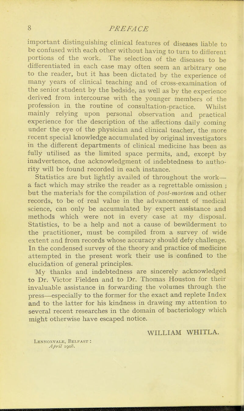 important distinguishing clinical features of diseases liable to be confused with each other without having to turn to different portions of the work. The selection of the diseases to be differentiated in each case may often seem an arbitrary one to the reader, but it has been dictated by the experience of many years of clinical teaching and of cross-examination of the senior student by the bedside, as well as by the experience derived from intercourse with the younger members of the profession in the routine of consultation-practice. Whilst mainly relying upon personal observation and practical experience for the description of the affections daily coming under the eye of the physician and clinical teacher, the more recent special knowledge accumulated by original investigators in the different departments of clinical medicine has been as fully utilised as the limited space permits, and, except by inadvertence, due acknowledgment of indebtedness to autho- rity will be found recorded in each instance. Statistics are but lightly availed of throughout the work— a fact which may strike the reader as a regrettable omission ; but the materials for the compilation of post-mortem and other records, to be of real value in the advancement of medical science, can only be accumulated by expert assistance and methods which were not in every case at my disposal. Statistics, to be a help and not a cause of bewilderment to the practitioner, must be compiled from a survey of wide extent and from records whose accuracy should defy challenge. In the condensed survey of the theory and practice of medicine attempted in the present work their use is confined to the elucidation of general principles. My thanks and indebtedness are sincerely acknowledged to Dr. Victor Fielden and to Dr. Thomas Houston for their invaluable assistance in forwarding the volumes through the press—especially to the former for the exact and replete Index and to the latter for his kindness in drawing my attention to several recent researches in the domain of bacteriology wliich might otherwise have escaped notice. WILLIAM WHITLA. Lknnoxvale, Belfast : April 1908.