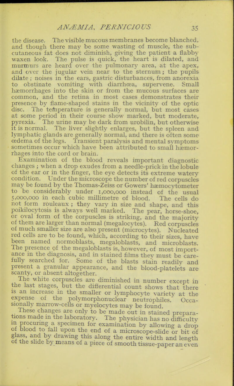 the disease. The visible mucous membranes become blanched, and though there may be some wasting of muscle, the sub- cutaneous fat does not diminish, giving the patient a flabby waxen look. The pulse is quick, the heart is dilated, and murmurs are heard over the pulmonary area, at the apex, and over the jugular vein near to the sternum; the pupils dilate ; noises in the ears, gastric disturbances, from anorexia to obstinate vomiting with diarrhoea, supervene. Small haemorrhages into the skin or from the mucous surfaces are common, and the retina in most cases demonstrates their presence by flame-shaped stains in the vicinity of the optic disc. The tefnperature is generally normal, but most cases at some period in their course show marked, but moderate, pyrexia. The urine may be dark from urobihn, but otherwise it is normal. The liver slightly enlarges, but the spleen and lymphatic glands are generally normal, and there is often some oedema of the legs. Transient paralysis and mental S3''mptoms sometimes occur which have been attributed to small haemor- rhages into the cord or brain. Examination of the blood reveals important diagnostic changes ; when a drop exudes from a needle-prick in the lobule of the ear or in the finger, the eye detects its extreme watery condition. Under the microscope the number of red corpuscles may be found by the Thomas-Zeiss or Gowers' haemocytometer to be considerably under 1,000,000 instead of the usual 5,000,000 in each cubic millimetre of blood. The cells do not form rouleaux ; they vary in size and shape, and this poikilocytosis is always well marked. The pear, horse-shoe, or oval form of the corpuscles is striking, and the majority of them are larger than normal (megalocytes). Red corpuscles of much smaller size are also present (microcytes). Nucleated red cells are to be found, which, according to their sizes, have been named normoblasts, megaloblasts, and microblasts. The presence of the megaloblasts is, however, of most import- ance in the diagnosis, and in stained films they must be care- fully searched for. Some of the blasts stain readily and present a granular appearance, and the blood-platelets are scanty, or absent altogether. The white corpuscles are diminished in number except in the last stages, but the differential count shows that there is an mcrease m the smaller or lymphocyte variety at the expense of the polymorphonuclear neutrophiles. Occa- sionaUy marrow-cells or myelocytes may be found. These changes are only to be made out in stained prepara- tions made m the laboratory. The physician has no difiiculty in procuring a specimen for examination by allowing a drop of blood to fall upon the end of a microscope-sUde or bit of glass, and by drawing this along the entire width and length of the slide by means of a piece of smooth tissue-paper an even
