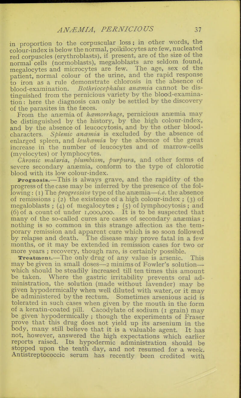 in proportion to the corpuscular loss; in other words, the colour-index is below the normal, poikilocytes are few, nucleated red corpuscles (erythroblasts), if present, are of the size of the normal cells (normoblasts), megaloblasts are seldom found, megalocytes and microcytes are few. The age, sex of the patient, normal colour of the urine, and the rapid response to iron as a rule demonstrate chlorosis in the absence of blood-examination. Bothriocephalus ancemia cannot be dis- tinguished from the pernicious variety by the blood-examina- tion : here the diagnosis can only be settled by the discovery of the parasites in the faeces. From the anaemia of hcsmorrhage, pernicious anaemia may be distinguished by the history, by the high colour-index, and by the absence of leucocytosis, and by the other blood- characters. Splenic ancsmia is excluded by the absence of enlarged spleen, and leukcsmia by the absence of the great increase in the number of leucocytes and of marrow-cells (myelocytes) or lymphocytes. Chronic malaria, plumbism, purpura, and other forms of severe secondary anaemia, conform to the type of chlorotic blood with its low colour-index. Prog-nosis.—This is always grave, and the rapidity of the progress of the case may be inferred by the presence of the fol- lowing : (I) The progressive type of the anaemia—i.e. the absence of remissions ; (2) the existence of a high colour-index ; (3) of megaloblasts ; (4) of megalocytes ; (5) of lymphocytosis ; and (6) of a count of under 1,000,000. It is to be suspected that many of the so-called cures are cases of secondary anaemias ; nothing is so common in this strange affection as the tem- porary remission and apparent cure which is so soon followed by relapse and death. The disease may prove fatal in a few months, or it may be extended in remission cases for two or more years ; recovery, though rare, is certainly possible. Treatment.—The only drug of any value is arsenic. This may be given in small doses—2 minims of Fowler's solution— which should be steadily increased till ten times this amount be taken. Where the gastric irritability prevents oral ad- ministration, the solution (made without lavender) may be given hypodermically when well diluted with water, or it may be administered by the rectum. Sometimes arsenious acid is tolerated in such cases when given by the mouth in the form of a keratin-coated pill. Cacodylate of sodium (i grain) may be given hypodermically ; though the experiments of Fraser prove that this drug does not yield up its arsenium in the body, many still beUeve that it is a valuable agent. It has not, however, answered the high expectations which earlier reports raised. Its hypodermic administration should be stopped upon the tenth day, and not resumed for a week. Antistreptococcic serum has recently been credited with