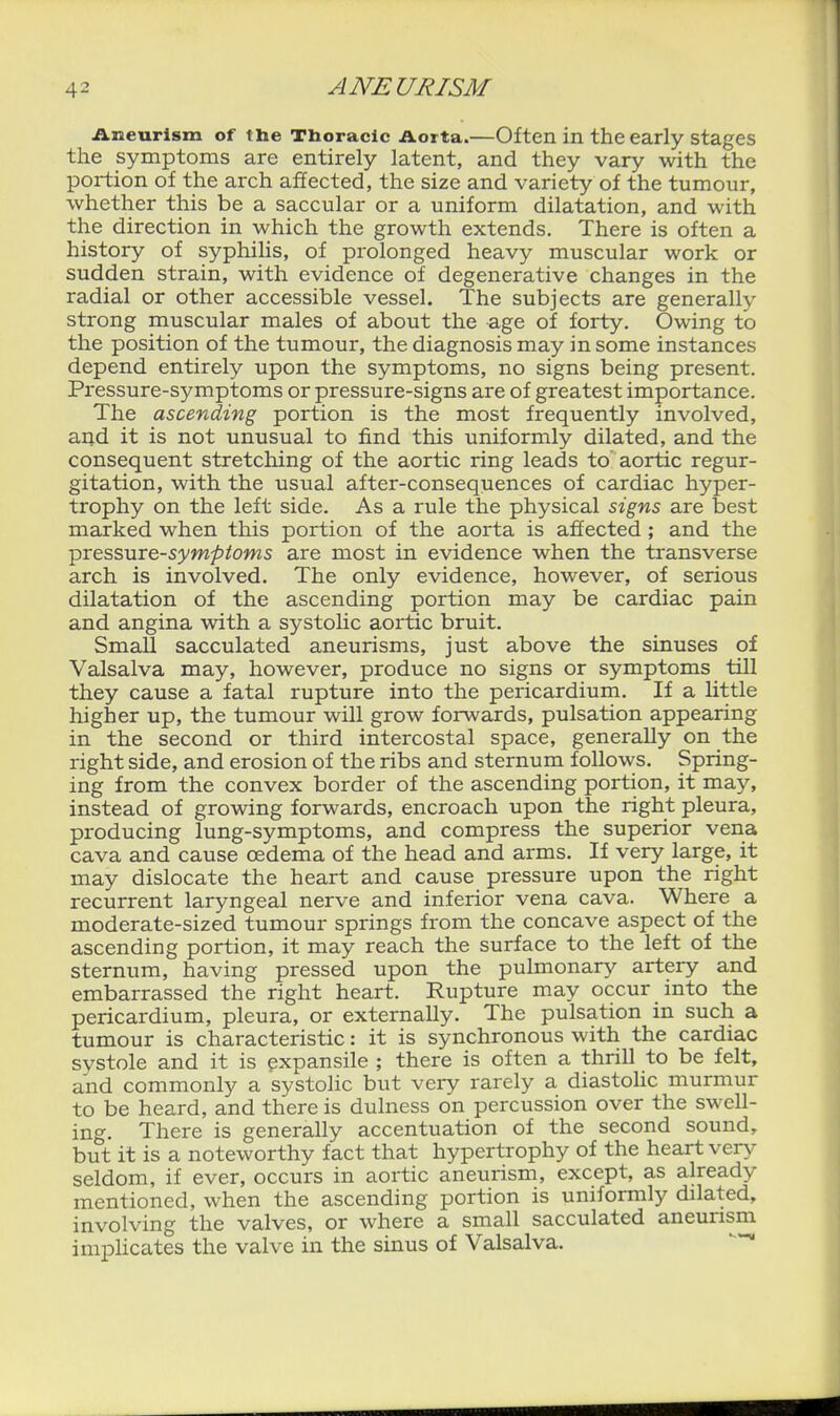 Aneurism of the Tboradc Aorta.—Often in the early stages the symptoms are entirely latent, and they vary with the portion of the arch affected, the size and variety of the tumour, whether this be a saccular or a uniform dilatation, and with the direction in which the growth extends. There is often a history of syphilis, of prolonged heavy muscular work or sudden strain, with evidence of degenerative changes in the radial or other accessible vessel. The subjects are generally strong muscular males of about the age of forty. Owing to the position of the tumour, the diagnosis may in some instances depend entirely upon the symptoms, no signs being present. Pi'essure-symptoms or pressure-signs are of greatest importance. The ascending portion is the most frequently involved, and it is not unusual to find this uniformly dilated, and the consequent stretching of the aortic ring leads to aortic regur- gitation, with the usual after-consequences of cardiac hyper- trophy on the left side. As a rule the physical signs are best marked when this portion of the aorta is afiected; and the pressure-5yw^/oms are most in evidence when the transverse arch is involved. The only evidence, however, of serious dilatation of the ascending portion may be cardiac pain and angina with a systolic aortic bruit. Small sacculated aneurisms, just above the sinuses of Valsalva may, however, produce no signs or symptoms till they cause a fatal rupture into the pericardium. If a little higher up, the tumour will grow forwards, pulsation appearing in the second or third intercostal space, generally on the right side, and erosion of the ribs and sternum follows. Spring- ing from the convex border of the ascending portion, it may, instead of growing forwards, encroach upon the right pleura, producing lung-symptoms, and compress the superior vena cava and cause oedema of the head and arms. If very large, it may dislocate the heart and cause pressure upon the right recurrent laryngeal nerve and inferior vena cava. Where a moderate-sized tumour springs from the concave aspect of the ascending portion, it may reach the surface to the left of the sternum, having pressed upon the pulmonary artery and embarrassed the right heart. Rupture may occur into the pericardium, pleura, or externally. The pulsation in such a tumour is characteristic: it is synchronous with the cardiac systole and it is expansile ; there is often a thrill to be felt, and commonly a systolic but very rarely a diastolic murmur to be heard, and there is dulness on percussion over the swell- ing. There is generally accentuation of the second sound, but it is a noteworthy fact that hypertrophy of the heart very seldom, if ever, occurs in aortic aneurism, except, as already mentioned, when the ascending portion is uniformly dilated, involving the valves, or where a small sacculated aneurism implicates the valve in the sinus of Valsalva. -^