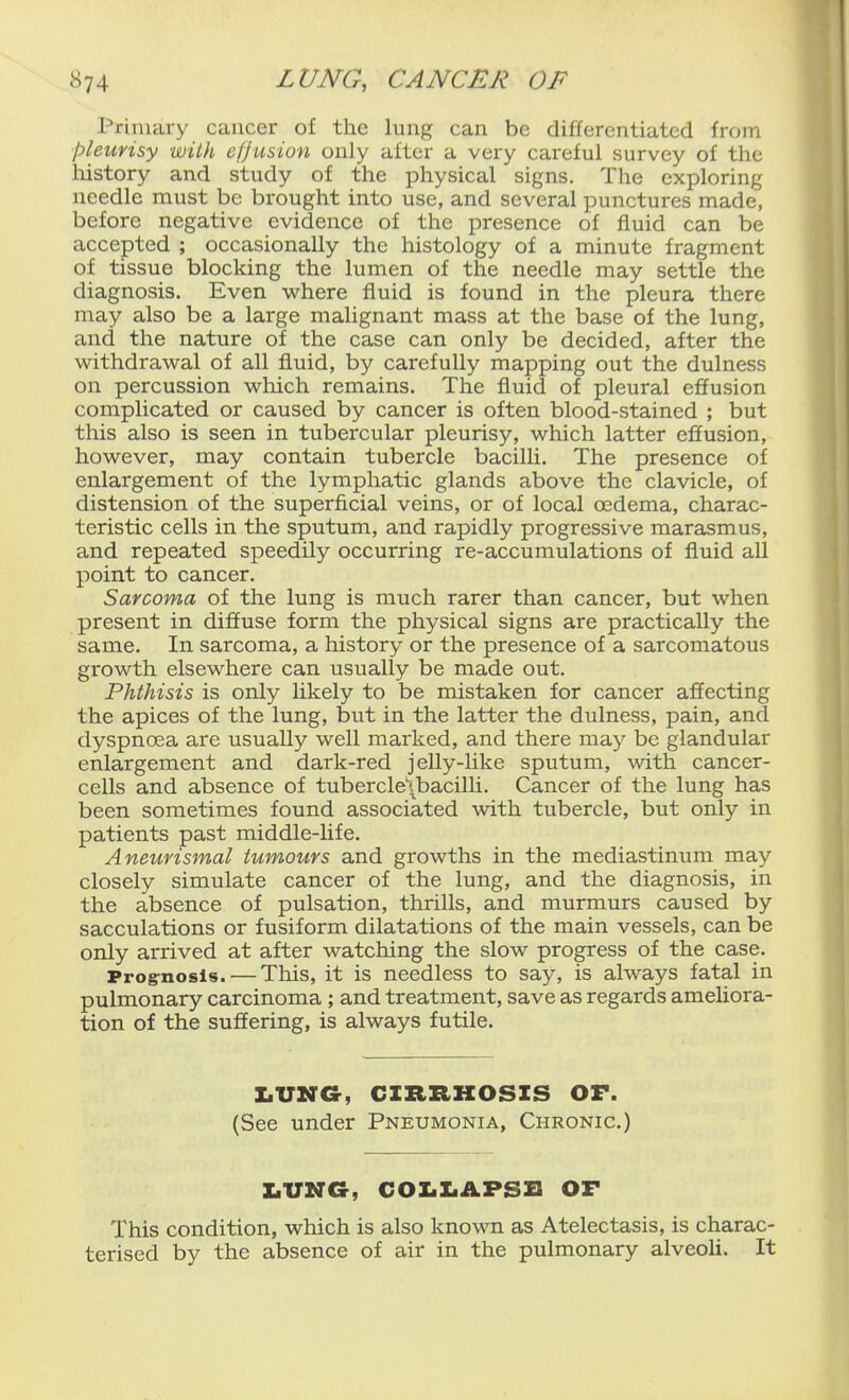 Primary cancer of the lung can be differentiated from pleurisy with eljusion only after a very careful survey of the liistory and study of the physical signs. The exploring needle must be brought into use, and several punctures made, before negative evidence of the presence of fluid can be accepted ; occasionally the histology of a minute fragment of tissue blocking the lumen of the needle may settle the diagnosis. Even where fluid is found in the pleura there may also be a large malignant mass at the base of the lung, and the nature of the case can only be decided, after the withdrawal of all fluid, by carefully mapping out the dulness on percussion which remains. The fluid of pleural effusion complicated or caused by cancer is often blood-stained ; but this also is seen in tubercular pleurisy, which latter effusion, however, may contain tubercle bacilli. The presence of enlargement of the lymphatic glands above the clavicle, of distension of the superficial veins, or of local oedema, charac- teristic cells in the sputum, and rapidly progressive marasmus, and repeated speedily occurring re-accumulations of fluid all point to cancer. Sarcoma of the lung is much rarer than cancer, but when present in diffuse form the physical signs are practically the same. In sarcoma, a history or the presence of a sarcomatous growth elsewhere can usually be made out. Phthisis is only likely to be mistaken for cancer affecting the apices of the lung, but in the latter the dulness, pain, and dyspnoea are usually well marked, and there may be glandular enlargement and dark-red jelly-like sputum, with cancer- cells and absence of tubercle\bacilli. Cancer of the lung has been sometimes found associated with tubercle, but only in patients past middle-life. Aneurismal tumours and growths in the mediastinum may closely simulate cancer of the lung, and the diagnosis, in the absence of pulsation, thrills, and murmurs caused by sacculations or fusiform dilatations of the main vessels, can be only arrived at after watching the slow progress of the case. Prog-nosis. — This, it is needless to say, is always fatal in pulmonary carcinoma ; and treatment, save as regards ameliora- tion of the suffering, is always futile. IiUNa, CIRRHOSIS OF. (See under Pneumonia, Chronic.) I.VNG, COIiIiAPSB OF This condition, which is also known as Atelectasis, is charac- terised by the absence of air in the pulmonary alveoli. It