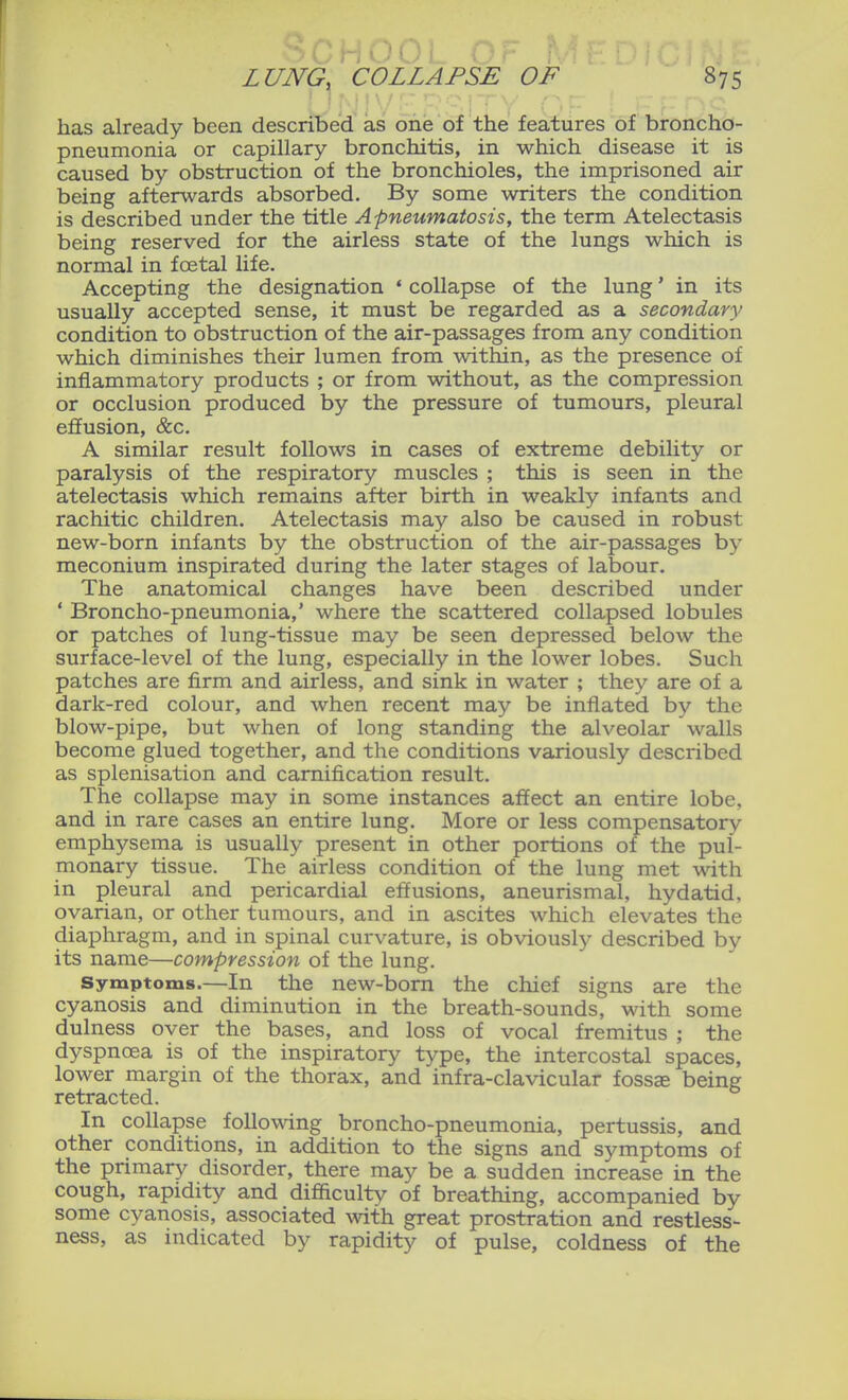 has already been described as one of the features of broncho- pneumonia or capillary bronchitis, in which disease it is caused by obstruction of the bronchioles, the imprisoned air being afterwards absorbed. By some writers the condition is described under the title Apneumatosis, the term Atelectasis being reserved for the airless state of the lungs which is normal in foetal life. Accepting the designation ' collapse of the lung' in its usually accepted sense, it must be regarded as a secondary condition to obstruction of the air-passages from any condition which diminishes their lumen from within, as the presence of inflammatory products ; or from without, as the compression or occlusion produced by the pressure of tumours, pleural effusion, &c. A similar result follows in cases of extreme debility or paralysis of the respiratory muscles ; this is seen in the atelectasis which remains after birth in weakly infants and rachitic children. Atelectasis may also be caused in robust new-born infants by the obstruction of the air-passages by meconium inspirated during the later stages of labour. The anatomical changes have been described under * Broncho-pneumonia,' where the scattered collapsed lobules or patches of lung-tissue may be seen depressed below the surface-level of the lung, especially in the lower lobes. Such patches are firm and airless, and sink in water ; they are of a dark-red colour, and when recent may be inflated by the blow-pipe, but when of long standing the alveolar walls become glued together, and the conditions variously described as splenisation and carnification result. The collapse may in some instances affect an entire lobe, and in rare cases an entire lung. More or less compensatory emphysema is usually present in other portions of the pul- monary tissue. The airless condition of the lung met with in pleural and pericardial effusions, aneurismal, hydatid, ovarian, or other tumours, and in ascites which elevates the diaphragm, and in spinal curvature, is obviously described by its name—compression of the lung. Symptoms.—In the new-born the chief signs are the cyanosis and diminution in the breath-sounds, with some dulness over the bases, and loss of vocal fremitus ; the dyspnoea is of the inspiratory type, the intercostal spaces, lower margin of the thorax, and infra-clavicular fossae being retracted. In collapse following broncho-pneumonia, pertussis, and other conditions, in addition to the signs and symptoms of the primary disorder, there may be a sudden increase in the cough, rapidity and difficulty of breathing, accompanied by some cyanosis, associated with great prostration and restless- ness, as indicated by rapidity of pulse, coldness of the