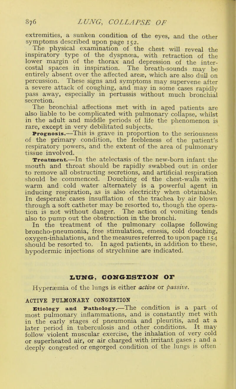 extremities, a sunken condition of the eyes, and the other symptoms described upon page 152. The physical examination of the chest will reveal the inspiratory type of the dyspnoea, with retraction of the lower margin of the thorax and depression of the inter- costal spaces in inspiration. The breath-sounds may be entirely absent over the affected areae, which are also dull on percussion. These signs and symptoms may supervene after a severe attack of coughing, and may in some cases rapidly pass away, especially in pertussis without much bronchial secretion. The bronchial affections met with in aged patients are also liable to be complicated with pulmonary collapse, whilst in the adult and middle periods of life the phenomenon is rare, except in very debilitated subjects. Proirnosis.—This is grave in proportion to the seriousness of the primary condition, the feebleness of the patient's respiratory powers, and the extent of the area of pulmonary tissue involved. Treatment.—In the atelectasis of the new-born infant the mouth and throat should be rapidly swabbed out in order to remove all obstructing secretions, and artificial respiration should be commenced. Douching of the chest-walls with warm and cold water alternately is a powerful agent in inducing respiration, as is also electricity when obtainable. In desperate cases insufflation of the trachea by air blown through a soft catheter may be resorted to, though the opera- tion is not without danger. The action of vomiting tends also to pump out the obstruction in the bronchi. In the treatment of the pulmonary collapse following broncho-pneumonia, free stimulation, emesis, cold douching, oxygen-inhalations, and the measures referred to upon page 154 should be resorted to. In aged patients, in addition to these, hypodermic injections of strychnine are indicated. X.VMG, CONaXSSTZOir OF Hyperaemia of the lungs is either active or passive. ACTIVE PULMONARY CONGESTION Etiology and Pathology.—The condition is a part of most pulmonary inflammations, and is constantly met with in the early stages of pneumonia and pleuritis, and at a later period in tuberculosis and other conditions. It may follow violent muscular exercise, the inhalation of very cold or superheated air, or air charged with irritant gases ; and a deeply congested or engorged condition of the lungs is often