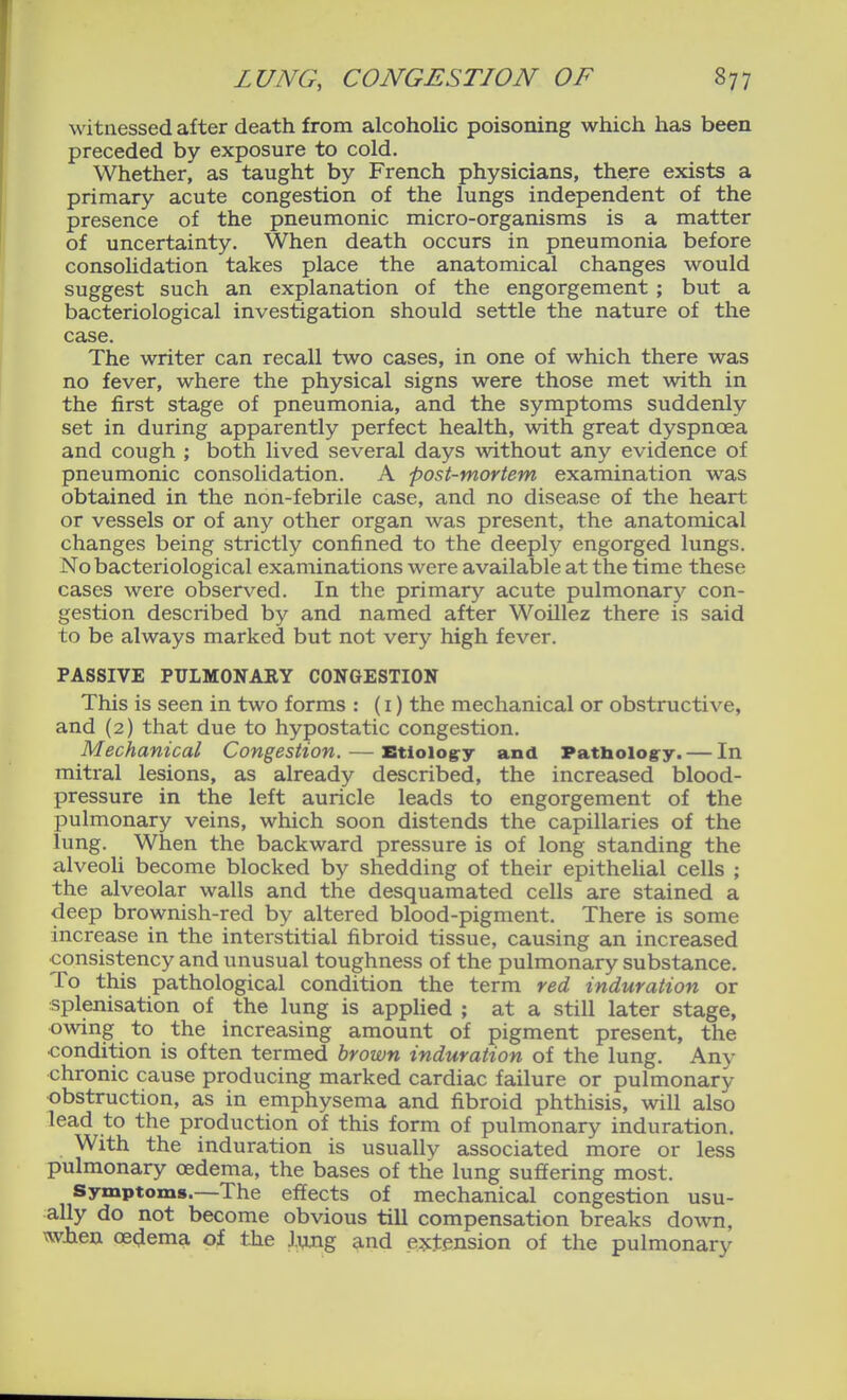 witnessed after death from alcoholic poisoning which has been preceded by exposure to cold. Whether, as taught by French physicians, there exists a primary acute congestion of the lungs independent of the presence of the pneumonic micro-organisms is a matter of uncertainty. When death occurs in pneumonia before consolidation takes place the anatomical changes would suggest such an explanation of the engorgement ; but a bacteriological investigation should settle the nature of the case. The writer can recall two cases, in one of which there was no fever, where the physical signs were those met with in the first stage of pneumonia, and the symptoms suddenly set in during apparently perfect health, with great dyspnoea and cough ; both lived several days without any evidence of pneumonic consolidation. A post-mortem examination was obtained in the non-febrile case, and no disease of the heart or vessels or of any other organ was present, the anatomical changes being strictly confined to the deeply engorged lungs. No bacteriological examinations were available at the time these cases were observed. In the primary acute pulmonary con- gestion described by and named after Woillez there is said to be always marked but not very high fever. PASSIVE PULMONARY CONGESTION This is seen in two forms : (i) the mechanical or obstructive, and (2) that due to hypostatic congestion. Mechanical Congestion. — Etioiogry and Patliologry. — In mitral lesions, as already described, the increased blood- pressure in the left auricle leads to engorgement of the pulmonary veins, which soon distends the capillaries of the lung. When the backward pressure is of long standing the alveoli become blocked by shedding of their epithelial cells ; the alveolar walls and the desquamated cells are stained a deep brownish-red by altered blood-pigment. There is some increase in the interstitial fibroid tissue, causing an increased consistency and unusual toughness of the pulmonary substance. To this pathological condition the term red induration or splenisation of the lung is applied ; at a still later stage, owing to the increasing amount of pigment present, the condition is often termed brown induration of the lung. Any chronic cause producing marked cardiac failure or pulmonary obstruction, as in emphysema and fibroid phthisis, will also lead to the production of this form of pulmonary induration. With the induration is usually associated more or less pulmonary oedema, the bases of the lung suffering most. Symptoms.—The effects of mechanical congestion usu- ally do not become obvious till compensation breaks down, wlien oedema of the liwig and extension of the pulmonary