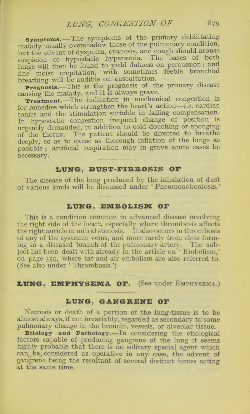Symptoms. —The symptoms of the priiftary debihtatiug malady usually overshadow those of the pulmonary condition, but the advent of dyspnoea, cyanosis, and cough should arouse suspicion of hypostatic hyperasmia. The bases of both lungs will then be found to yield dulness on percussion; and fine moist crepitation, with sometimes feeble bronchial breathing will be audible on auscultation. Prognosis.—This is the prognosis of the primary disease causing the malady, and it is always grave. Treatment.—The indication in mechanical congestion is for remedies which strengthen the heart's action—i.e. cardiac tonics and the stimulation suitable in faihng compensation. In hypostatic congestion frequent change of position is urgently demanded, in addition to cold douching or sponging of the thorax. The patient should be directed to breathe deeply, so as to cause as thorough inflation of the lungs as possible ; artificial respiration may in grave acute cases be necessary. ^ X.UNG, DUST-FZBROSZS OF The disease of the lung produced by the inhalation of dust of various kinds will be discussed under ' Pneumonokoniosis.' Z.UNG, ZSMBOXiZSnX OF This is a condition common in advanced disease involving the right side of the heart, especially where thrombosis affects the right auricle in mitral stenosis. It also occurs in thrombosis of any of the systemic veins, and more rarely from clots form- ing in a diseased branch of the pulmonary artery. The sub- ject has been dealt with already in the article on ' Embolism,' on page 359, where fat and air embolism are also referred to. (See also under ' Thrombosis.') ZiVNG, EMPKVS&MA OF. (See under Emphysema.) ZiUMG, GANGRENZ: OF Necrosis or death of a portion of the lung-tissue is to be almost always, if not invariably, regarded as secondary to some pulmonary change in the bronchi, vessels, or alveolar tissue. Etiology and Pathoiog-y.—In considering the etiological factors capable of producing gangrene of the lung it seems highly probable that there is no solitary special agent which can^ be. considered as operative in any case, the advent of gangrene being the resultant of several distinct forces acting at tlie same time.