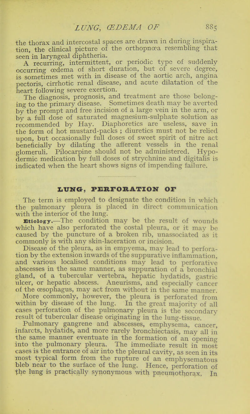 the thorax and intercostal spaces are drawn in during inspira- tion, the cUnical picture of the orthopncea resembhng that seen in laryngeal diphtheria. A recurring, intermittent, or periodic type of suddenly occurring oedema of short duration, but of severe degree, is sometimes met with in disease of the aortic arch, angina pectoris, cirrhotic renal disease, and acute dilatation of the heart following severe exertion. The diagnosis, prognosis, and treatment are those belong- ing to the primary disease. Sometimes death may be averted by the prompt and free incision of a large vein in the arm, or by a full dose of saturated magnesium-sulphate solution as recommended by Hay. Diaphoretics are useless, save in the form of hot mustard-packs ; diuretics must not be relied upon, but occasionally full doses of sweet spirit of nitre act beneficially by dilating the afferent vessels in the renal glomeruli. Pilocarpine should not be administered. Hypo- dermic medication by full doses of strychnine and digitalis is indicated when the heart shows signs of impending failure. X.UNC, PERFORATION OF The term is employed to designate the condition in which the pulmonary pleura is placed in direct communication with the interior of the lung. Btioiog-y.—The condition may be the result of wounds which have also perforated the costal pleura, or it may be caused by the puncture of a broken rib, unassociated as it commonly is with any skin-laceration or incision. Disease of the pleura, as in empyema, may lead to perfora- tion by the extension inwards of the suppurative inflammation, and various localised conditions may lead to perforative abscesses in the same manner, as suppuration of a bronchial gland, of a tubercular vertebra, hepatic hydatids, gastric ulcer, or hepatic abscess. Aneurisms, and especially cancer of the oesophagus, may act from without in the same iTianner. More commonly, however, the pleura is perforated from within by disease of the lung. In the great majority of all cases perforation of the pulmonary pleura is the secondary result of tubercular disease originating in the lung-tissue. Pulmonary gangrene and abscesses, emphysema, cancer, infarcts, hydatids, and more rarely bronchiectasis, may all in the same manner eventuate in the formation of an opening into the pulmonary pleura. The immediate result in most cases is the entrance of air into the pleural cavity, as seen in its most typical form from the rupture of an emphysematous bleb near to the surface of the lung. Hence, perforation of tl^e lung is practically synonymous mth pneumothorax. In