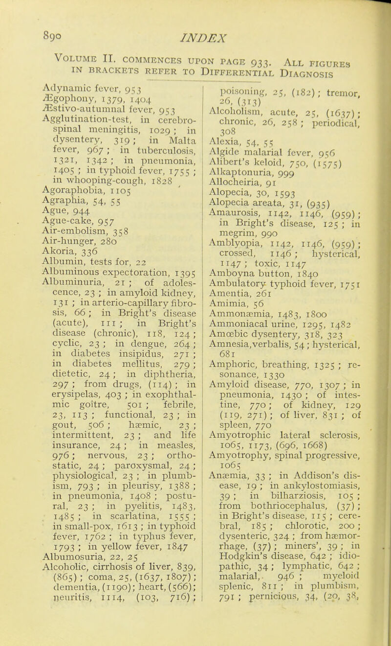 Volume II. commences UPON PAGE 933. All figures IN BRACKETS REFER TO DIFFERENTIAL DIAGNOSIS Adynamic fever, 953 iEgophony, 1379, 1404 ^stivo-autumnal fever, 953 Agglutination-test, in cerebro- spinal meningitis, 1029 ; in dysentery, 319 ; in Malta fever, 967 ; in tuberculosis, 1321, 1342; in pneumonia, 1405 ; in typhoid fever, 1755 ; in whooping-cough, 1828 Agoraphobia, 1105 Agraphia, 54, 55 Ague, 944 Ague-cake, 957 Air-embolism, 358 Air-hunger, 280 Akoria, 336 Albumin, tests for, 22 Albuminous expectoration, 1395 Albuminuria, 21 ; of adoles- cence, 23 ; in amyloid kidney, 131; in arterio-capillary fibro- sis, 66; in Bright's disease (acute). III ; in Bright's disease (chronic), 118, 124; cyclic, 23 ; in dengue, 264 ; in diabetes insipidus, 271 ; in diabetes mellitus, 279 ; dietetic, 24; in diphtheria, 297; from drugs, (114); in erysipelas, 403 ; in exophthal- mic goitre, 501 ; febrile, 23, 113 ; functional, 23 ; in gout, 506 ; hjpmic, 23 ; intermittent, 23 ; and life insurance, 24; in measles, 976; nervous, 23 ; ortho- static, 24 ; paroxysmal, 24 ; physiological, 23 ; in plumb- ism, 793 ; in pleurisy, 1388 ; in pneumonia, 1408 ; postu- ral, 23 ; in pyelitis, 1483, 1485 ; in scarlatina, 1555 ; in small-pox, 1613 ; in typhoid fever, 1762 ; in typhus fever, 1793 ; in yellow fever, 1847 Albumosuria, 22, 25 Alcoholic, cirrhosis of liver, 839, (865); coma, 25, (1637, 1807); dementia, (1190); heart, (566); neuritis, 1114, (103, 71^); :5, (182) ; tremor, poison mg, ^6, (313) Alcoholism, acute, 25, (1637); chronic, 26, 258 ; periodical' 308 Alexia, 54, 55 Algide malarial fever, 956 Alibert's keloid, 750, (1575) Alkaptonuria, 999 AUocheiria, 91 Alopecia, 30, 1593 Alopecia areata, 31, (935) Amaurosis, 1142, 1146, (959); in Bright's disease, 125 ; in megrim, 990 Amblyopia, 1142, 1146, (959); crossed, 1146 ; hysterical, 1147 ; toxic, 1147 Amboyna button, 1840 Ambulatory typhoid fever, 1751 Amentia, 261 Amimia, 56 Ammonaemia, 1483, 1800 Ammoniacal urine, 1295, I4'^2 Amoebic dysentery, 318, 323 Amnesia,verbaUs, 54 ; hysterical, 681 Amphoric, breathing, 1325 ; re- sonance, 1330 Amyloid disease, 770, 1307 ; in pneumonia, 1430 ; of intes- tine, 770; of kidney, 129 (119, 271); of liver, 831; of spleen, 770 Amyotrophic lateral sclerosis, 1065, 1173,(696, 1668) Amyotrophy, spinal progressive, 1065 Anaemia, 33 ; in Addison's dis- ease, 19 ; in ankylostomiasis, 39 ; in bilharziosis, 105 ; from bothriocephalus, (37) ; in Bright's disease, 115 ; cere- bral, 185 ; chlorotic, 200 ; dysenteric, 324 ; from haemor- rhage, (37); miners', 39 ; in Hodgkin's disease, 642 ; idio- pathic, 34 ; lymphatic, 642 ; malarial,. 946 ; myeloid splenic, 811 ; in plumbism, 791 ; pernicious, 34, (20, 38,